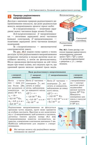 231
§ 40. Радіоактивність. Основний закон радіоактивного розпаду
2
Природа радіоактивного
випромінювання
Досліди з вивчення природи радіоактивного ви-
промінювання показали, що різні радіонукліди
можуть випромінювати промені трьох видів:
1) α-випромінювання — позитивно заря-
джені важкі частинки (ядра атомів Гелію);
2) β-випромінювання: β–-випромінюван-
ня — негативно заряджені легкі частинки
(швидкі електрони), β+-випромінювання —
позитивно заряджені легкі частинки (швидкі
позитрони);
3) γ-випромінювання — високочастотні
електромагнітні хвилі.
На рис. 40.1 подано схему одного з таких
дослідів: пучок радіоактивного випромінювання
потрапляє спочатку в сильне магнітне поле по-
стійного магніту, а потім на фотопластинку.
Після проявлення фотопластинки на ній чітко
видно три темні плями, які свідчать про те, що
урановий зразок висилає промені трьох видів.
Види радіоактивного випромінювання
α-випромі-
нювання
β–-випромі-
нювання
β+-випромінювання γ-випромі-
нювання
Потік α-части-
нок — ядер ато-
мів Гелію 2
4
He,
які рухаються зі
швидкістю по-
рядку 107 м/с.
q eα = + ≈ ⋅ −
2 3 2 10 19
,
q eα = + ≈ ⋅ −
2 3 2 10 19
, Кл,
mα ≈ ≈4 0, а. о. м
≈ ⋅ −
6 6 10 27
, кг
Потік β–-частинок —
електронів −1
0
e , які
летять зі швид-
кістю, наближеною
до швидкості світла.
q eβ− −
( )= − ≈ − ⋅1 6 10 19
,
q eβ− −
( )= − ≈ − ⋅1 6 10 19
, Кл,
me ≈ ⋅ ≈−
5 5 10 4
, а.о.м
≈ ⋅ −
9 1 10 31
, кг
Потік β+
-частинок —
позитронів +1
0
e , які
летять зі швидкістю,
наближеною до швид-
кості світла.
q eβ+ −
( )= − ≈ + ⋅1 6 10 19
,
q eβ+ −
( )= − ≈ + ⋅1 6 10 19
, Кл,
m e+ −
( )≈ ⋅5 5 10 4
, а.о.м.
≈ ⋅ −
9 1 10 31
, кг
γ-випромінюван-
ня — електро-
магнітні хвилі
надзвичайно
високої частоти
(понад 1018 Гц).
Швидкість
поширення цих
хвиль у вакуумі
становить
3·108 м/с.
Радіоактивне випромінювання не фіксується
органами чуття людини, проте може призвести
до згубних наслідків. Простіше за все захиститися
від α- і β-випромінювань: щоб зупинити α-частинки,
достатньо тонкого аркуша паперу (0,1 мм);
β-випромінювання повністю поглинається, на-
приклад, алюмінієвою пластинкою завтовшки 1 мм.
Найбільш небезпечним для людини є γ-випро-
мінювання.
Які методи захисту від радіаційного випро-
мінювання ви знаєте?
Папір Алюміній Бетон
α
β
γ
Рис. 40.1. Схема досліду з ви-
вчення природи радіоактивного
випромінювання: урановий
зразок (238
95Ui і 235
92U у суміші
з їх дочірніми радіонуклідами)
є джерелом α-, β–-, γ-випро-
мінювань
Фотопластинка
α
β–
γ
Свинцевий
контейнер
N
S
Радіоактивна
речовина
 