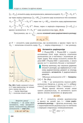 234
РОЗДІЛ IV. АТОМНА ТА ЯДЕРНА ФІЗИКА
t T1 1 2=( )/ ,кількістьядер,щонерозпалися,зменшитьсявдвічі: N N
N
1
0
0
1
2
2= = ⋅ −
;
ще через період піврозпаду t T2 1 22=( )/ із решти ядер залишиться теж половина:
N N
N N
2
1 0
1
0
2
2
2
2
2= = = ⋅
⋅ −
−
; через час t T3 1 23= / кількість ядер дорівнюватиме:
N N
N N
3
2 0
2
0
3
2
2
2
2= = = ⋅
⋅ −
−
. Отже, через n періодів піврозпаду t nT=( )1 2/ у
зразку залишиться N N n
= ⋅ −
0 2 ядер радіонукліда (рис. 40.5).
Урахувавши, що n
t
T
=
1 2/
, маємо основний закон радіоактивного розпаду:
N N
t
T
= ⋅
−
0 2 1 2/
,
де N — кількість ядер радіонукліда, що залишились у зразку через час t;
N0 — початкова кількість ядер; T1 2/ — період піврозпаду; t — час розпаду.
5
активність радіонукліда
І Радон-220, і Радон-222 є α-радіо-
активними (їхні ядра можуть спонтанно
розпадатися на α-частинку і відповідне до-
чірнє ядро). Тож якщо кількість атомів Ра-
дону-220 і Радону-222 є однаковою, з якого
зразка за 1 с вилетить більше α-частинок?
Фізичну величину, яка чисельно дорівнює
кількості розпадів, що відбуваються в пев-
ному радіоактивному джерелі за секунду,
називають активністю A радіоактивного
джерела.
Одиниця активності в СІ — бекерель:
A[ ]=1 Бк (Bq).
1 Бк — це активність такого радіо­
активного джерела, в якому за 1 с відбува­
ється 1 акт розпаду: 1 Бк = 1 розпад/с = с–1.
Якщо зразок містить атоми лише
одного радіонукліда, то активність цього
зразка можна визначити за формулою:
A N= λ ,
де N — кількість атомів радіонукліда
в зразку на даний час; λ— стала радіо-
активного розпаду — фізична величина, яка
є характеристикою радіонукліда та пов’язана
з періодом піврозпаду співвідношенням:
λ =
ln
/
2
1 2T
; [λ] = с–1.
Рис. 40.5. Графік залежності кілько-
сті N ядер радіонукліда, які залиши-
лися в зразку, від часу t.
T1/2 — період піврозпаду;
N0 — початкова кількість ядер
N
T1/2 2T1/2 3T1/2
N0/4
N0/8
N0/2
N0
t0
Зверніть увагу!
1 бекерель — це дуже мала
активність, тому використо-
вують позасистемну одиницю
активності — кюрі (Кі):
1 Кі=3,7·1010 Бк
 