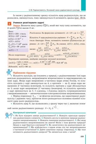 235
§ 40. Радіоактивність. Основний закон радіоактивного розпаду
Із часом у радіоактивному зразку кількість ядер радіонуклідів, що не
розпалися, зменшується, тому зменшується й активність зразка (рис. 40.5).
6
учимося розв’язувати задачі
задача. Визначте масу урану (235
92U), який має таку саму активність, що
й цезій (137
55Cs) масою 2 мг.
Дано:
M U( ) = 235 г/моль
M Cs( ) = 137 г/моль
m Cs( ) = ⋅ −
2 10 3
г
A AU Cs( ) = ( )
T1 2
8
7 10/ U( ) = ⋅ років
T1 2 30/ Cs( ) = років
Розв’язання. За формулою активності: A N= λ ; де λ =
ln
/
2
1 2T
.
Кількість N ядер радіонукліда дорівнює: N N
m
M
= А, де NА —
стала Авогадро. Отже, активність кожного радіонукліда до-
рівнює: A N N
T
m
M
= = ⋅λ
ln
/
2
1 2
А. За умовою A AU Cs( ) = ( ), отже,
маємо:
ln ln
/ /
2 2
1 2 1 2T
m
M T
m
M
N N
U
U
U Cs
Cs
Cs( )
⋅
( )
( )
=
( )
⋅
( )
( )А А .
m U( ) — ?
Після скорочення:
m
T M
m
T M
m T M
m
U
U U
Cs
Cs Cs
Cs U U
U
( )
( ) ( )
=
( )
( ) ( )
⇒ ( ) =
( ) ( ) ( )
⋅ ⋅1 2 1 2
1 2
/ /
/
TT M1 2/ Cs Cs( ) ( )
.
Перевіримо одиницю, знайдемо значення шуканої величини:
m U( )[ ]= =
⋅ ⋅
⋅
г рік г / моль
рік г / моль
г ; m U( ) = = ⋅
⋅ ⋅ ⋅ ⋅
⋅
−
2 10 7 10 235
30 137
3 8
5
0 8 10, (г).
Відповідь: m U( ) = 80 кг.
Підбиваємо підсумки
 Більшість нуклідів, що існуюють у природі, є радіоактивними: їхні ядра
довільно розпадаються, випромінюючи мікрочастинки та перетворюючись на
інші ядра. Якщо ядро випромінює α-частинку (ядро атома Гелію), то кіль-
кість нуклонів у ядрі зменшується на 4, а протонів — на 2; якщо ядро ви-
промінює β–-частинку (електрон), то кількість протонів у ядрі збільшується
на 1; якщо ядро випромінює β+-частинку (позитрон), то кількість протонів
у ядрі зменшується на 1. І α-розпад, і β-розпад можуть супроводжуватися
γ-випромінюванням — високочастотним електромагнітним випромінюванням.
 Період піврозпаду T1 2/ — це фізична величина, що характеризує радіо-
нуклід і дорівнює часу, протягом якого розпадається половина наявної кіль-
кості ядер цього радіонукліда.
 Кількість ядер N, що залишились у зразку через час t, визначає основ-
ний закон радіоактивного розпаду: N N
t
T
= ⋅
−
0 2 1 2/
.
контрольні запитання
1. Як було відкрито явище радіоактивності? 2. Наведіть приклади природ-
них радіоактивних елементів. 3. Опишіть дослід із вивчення природи радіоак-
тивного випромінювання. 4. Наведіть означення радіоактивності. 5. Які види
радіоактивного випромінювання ви знаєте? Якою є їхня фізична природа?
Звідки в ядрі беруться електрони? 6. Як захиститися від радіоактивного ви-
промінювання? 7. Що відбувається з ядром атома під час випромінювання
α-частинки? β-частинки? 8. Дайте означення періоду піврозпаду. 9. Що таке
активність радіоактивного джерела? Чи змінюється вона з часом?

 