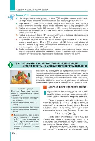 236
РОЗДІЛ IV. АТОМНА ТА ЯДЕРНА ФІЗИКА
Вправа № 40
1. Під час радіоактивного розпаду з ядра 92
238
U випромінюється α-частинка.
На ядро якого елемента перетворюється при цьому ядро Урану-238?
2. Ядро Натрію (11
24
Na), розпадаючись, випромінює електрон. Який це вид
радіоактивного розпаду? Ядро якого елемента при цьому утворюється?
3. Період піврозпаду Радію-226 становить 1600 років. Скільки ядер цього
радіонукліда розпадеться за 4800 років, якщо початкова кількість ядер
Радію у зразку 109?
4. Період піврозпаду Цезію-137 становить 30 років. Скільки відсотків ядер
цього радіонукліда розпадеться за 120 років?
5. В організмі людини вміст Калію становить приблизно 0,19 % її маси;
радіоактивний нуклід Калію 19
40
K становить 0,012 % загальної кількості
Калію. Скільки ядер цього радіонукліда розпадається за 1 секунду в ор-
ганізмі людини масою 100 кг?
6. Окрім зовнішнього існує небезпека внутрішнього опромінення: радіонукліди
можуть потрапити в організм з їжею або водою. Дізнайтесь про причини під-
вищеної небезпеки цього опромінення та способи захисту від нього.
§ 41. ОтРиМаННЯ та застОсуВаННЯ РадіОНуклідіВ.
МетОди РеєстРаЦіЇ йОНізуючОгО ВиПРОМіНюВаННЯ
Вивчаючи § 40, ви з’ясували, що ядра деяких хімічних елемен-
тів можуть самовільно перетворюватися на інші ядра і що на
швидкість цього перетворення не впливають ані тиск, ані тем-
пература, ані найпотужніші електромагнітні поля. Дізнаємось,
як змусити ядро перетворитися на інше ядро, які ядра при
цьому можна отримати, як їх ідентифікувати і де застосувати.
1 декілька фактів про ядерні реакції
Перетворення атомних ядер під час їх вза-
ємодії з елементарними частинками або ін-
шими ядрами називають ядерною реакцією.
Першу ядерну реакцію здійснив Ер­
нест Резерфорд у 1919 р. Це була реакція
взаємодії α­частинки (ядро атому Гелію)
з ядром атома Нітрогену, внаслідок якої
утворилися ядро атома Оксигену і протон:
7
14
2
4
8
17
1
1
N He O+ → + p.
Чому саме α­частинка? Річ у тім, що
α­частинки мають величезну швидкість
і можуть наблизитися до ядра настільки,
що почнуть діяти ядерні сили.
Продовжуючи досліди, вчені з’ясували,
що енергії α­частинок не вистачає, щоб
Зверніть увагу!
Під час будь-яких ядерних
реакцій виконуються закони
збереження:
• закон збереження електрич-
ного заряду;
• закон збереження енергії-
маси;
• закон збереження імпульсу;
• закон збереження масового
числа.
Переконайтесь, що в ядер-
них реакціях, поданих
у § 41, і сума зарядових чи-
сел, і сума масових чисел
у лівій і правій частинах
кожного рівняння є одна-
ковими.
 