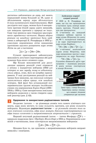 237
§ 41. Отримання... радіонуклідів. Методи реєстрації йонізуючого випромінювання
достатньо наблизитися до ядер, які мають
порядковий номер більший за 19, адже зі
збільшенням заряду ядра збільшується
й сила кулонівського відштовхування. Щоб
дослідити такі ядра, можна було б викорис-
тати протони (їхній заряд удвічі менший),
але швидких протонів у  природі не існує.
Саме тоді виникла ідея створення прискорю­
вачів заряджених частинок. Перша ядерна
реакція на швидких протонах була здій-
снена в лабораторії Е. Резерфорда в 1932 р.:
унаслідок опромінення літію швидкими
протонами вдалося розщепити ядро атома
Літію на дві α-частинки:
3
7
1
1
2
4
2
4
Li He He+ → +p .
Сучасні прискорювачі забезпечують
можливість штучного перетворення або руй-
нування будь-якого атомного ядра.
Ще більше можливостей для дослі-
дження ядерних реакцій учені отримали
у  зв’язку з відкриттям нейтрона (1932 р.):
нейтрон не має заряду, тому не відштовху­
ється ядром, отже, його не потрібно приско-
рювати. У ході дослідження реакцій на ней-
тронах було виявлено, що повільний нейтрон
захоплюється ядром краще, ніж швидкий
нейтрон. Цей факт був установлений екс-
периментально групою молодих італійських
учених під керівництвом Енріко Фермі (1901–
1954) у 1934 р. Саме використання повільних
нейтронів дозволило з часом створити ядер-
ний реактор (див. § 42).
2
Одержання та використання радіоактивних ізотопів
Згадаємо: ізотопи — це різновиди атомів того самого хімічного еле-
мента, ядра яких містять ту саму кількість протонів, але різну кількість
нейтронів. Відповідно радіоактивні ізотопи — це різновиди атомів того са­
мого хімічного елемента, ядра яких можуть довільно перетворюватися на
ядра інших елементів із випромінюванням мікрочастинок і γ-променів.
Перший штучний радіоактивний ізотоп — ізотоп Фосфору ( 15
30
P ) —
одержало подружжя Ірен і Фредерік Жоліо-Кюрі в 1934 р. Опромінюючи алю-
міній α-частинками, вони спостерігали випромінювання нейтронів:
13
27
2
4
15
30
0
1
Al He P+ → + n .
Цікавим було те, що одночасно з випромінюванням нейтронів випромі-
нювались і позитрони.
Здійснення першої
ядерної реакції
У 1919 р. Е. Резерфорд ви-
явив, що під час проходження
α-частинок крізь повітря вини-
кають протони. Учений вису-
нув два припущення:
1) α-частинка як швидкий
«снаряд» вибиває протон із
ядра атома Нітрогену (із азоту
на 80   % складається повітря),
і це ядро перетворюється на
ядро атома Карбону:
7
14
2
4
2
4
6
13
1
1
N He He C+ → + + p ;
2) α-частинка захоплюється
ядром атома Нітрогену, нове
ядро випромінює протон і пере-
творюється на ядро Оксигену:
7
14
2
4
8
17
1
1
N He O+ → + p.
Слушним виявилося друге при-
пущення — відповідну реакцію
6 років потому спостерігали
в камері Вільсона.
Треки
a-частинок
Трек
протона
17O
14N
Треки ядер у камері Вільсона.
Характерна «вилка» показує,
що в момент зіткнення
утворюються дві частинки
 