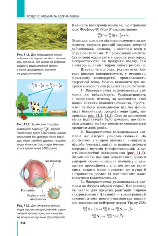 238
РОЗДІЛ IV. АТОМНА ТА ЯДЕРНА ФІЗИКА
Наявність позитронів означала, що отримане
ядро Фосфору-30 було β+-радіоактивним:
15
30
14
30
1
0
P Si→ + ++ e ν.
Зараз для кожного хімічного елемента за до-
помогою ядерних реакцій одержані штучні
радіоактивні ізотопи, і зазвичай вони є
β+-радіоактивними. У промислових масшта-
бах ізотопи одержують в ядерних реакторах,
використовуючи як продукти поділу, так
і нейтрони, якими опромінюють речовини.
Штучні та природні радіоактивні ізо-
топи широко використовують у медицині,
сільському господарстві, промисловості,
енергетиці тощо. Можна визначити три на-
прями використання радіоактивних ізотопів.
1. Використання радіоактивних ізо­
топів як індикаторів. Радіоактивність
є своєрідною міткою, за допомогою якої
можна виявити наявність елемента, просте-
жити за його «поведінкою» під час фізич-
них і біологічних процесів тощо (див., на-
приклад, рис. 41.1, 41.2). Саме за допомогою
таких індикаторів було доведено, що орга-
нізм людини майже повністю оновлюється
протягом двох років.
2. Використання радіоактивних ізо­
топів як джерел γ-випромінювання. За
допомогою γ-випромінювання знищують
мікроби (γ-стерилізація), виявляють дефекти
всередині металів (γ-дефектоскопія), ліку-
ють онкологічні захворювання (рис. 41.3).
Опромінення насіння невеликими дозами
γ-випромінювання сприяє значному підви-
щенню врожайності, а опромінення вели-
кими дозами може привести до мутацій
і отримання рослин із поліпшеними влас-
тивостями (радіоселекція).
3. Використання радіоактивних ізо­
топів як джерел ядерної енергії. Наприклад,
як паливо для ядерних реакторів широко
використовують Плутоній — трансурановий
елемент, атоми якого утворюються внаслі-
док захоплення нейтрону ядром Урану-238:
92
238
0
1
92
239
93
239
1
0
U U Np+ → → + −n e ;
93
239
94
239
1
0
Np Pu→ + − e .
Рис. 41.1. Для покращення якості
добрива з’ясовують, як його засвою-
ють рослини. Для цього до добрива
додають радіоактивний ізотоп,
а потім досліджують рослини
на радіоактивність
Рис. 41.2. За вмістом β–-радіо-
активного Карбону 6
14
C, період
піврозпаду якого 5700 років, можна
визначити вік археологічних знахі-
док: після загибелі дерева, тварини
тощо кількість β-розпадів зменшу-
ється вдвічі кожні 5700 років
Рис. 41.3. Для лікування деяких
видів пухлин використовують радіо-
активні «аплікатори», які наносять
на поверхню пухлини (брахітерапія)
Пухлина
Аплікатор
Радіоактивні
«насінини»
→N + n
14 1
7 0
14 1
6 1
C + p
 