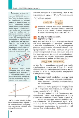 24
Розділ I. Електродинаміка. Частина 1
вільних електронів у провіднику. При цьому
переноситься заряд q N e= . За означенням:
I
q
t
= . Отже, маємо:
I n e vS= v
I
n e S
=
Визначте середню швидкість напрямленого
руху електронів у мідному проводі з перерізом
1 мм2 за сили струму 1 А, якщо концентрація
вільних електронів у міді n = ⋅8 4 1028
, м–3.
2
Як опір металів залежить
від температури
Опір металевого провідника залежить не тільки
від його геометричних розмірів і речовини,
з  якої він виготовлений, а й від температури
(останнє обґрунтовано в квантовій теорії елек-
тропровідності металів). Досліди свідчать:
якщо температура t металу є не надто низькою
і не надто високою t t( )плавл , питомий опір ме-
талу та опір металевого провідника залежать
від температури майже лінійно (рис. 5.1):
ρ ρ α= +( )0 1 t , R R t= +( )0 1 α ,
де ρ0 , R0 — відповідно питомий опір і опір
провідника за температури 0 °С; ρ , R — відпо-
відно питомий опір і опір провідника за темпе-
ратури t; α  — температурний коефіцієнт
електричного опору.
Температурний коефіцієнт електричного
опору — це фізична величина, яка характе-
ризує залежність питомого опору речовини
від температури.
Одиниця температурного коефіцієнта
в СІ — обернений кельвін (кельвін у мінус пер-
шому степені): α[ ]= К–1 (К–1).
Для всіх металів α  0. Наприклад, тем-
пературний коефіцієнт електричного опору
алюмінію становить 0,0038 К–1 (див. Додаток 1).
Якщо температура металу зменшується,
наближаючись до абсолютного нуля (0  К,
–273  °С), або збільшується, наближаючись до
температури плавлення, то залежність ρ t( )
вже не буде лінійною (рис. 5.2).
Як швидко рухаються
електрони
Середня швидкість хаотич-
ного руху вільних електро-
нів величезна  — близько
300 км/с. Разом із тим се-
редня швидкість їхнього
напрямленого руху надзви-
чайно мала — кілька деся-
тих міліметра за секунду.
Чому ж, щойно ми на-
тискаємо вмикач лампи,
вона відразу спалахує? Річ
у  тім, що електричне поле
поширюється в провіднику
зі швидкістю 300  000 км/с.
Завдяки дії поля вільні
електрони, розташовані
в будь-якій точці провідни-
ка, майже миттєво втягу-
ються в напрямлений рух.
I
S

E

v
Оцініть, через який
інтервал часу після ввім-
кнення плеєра ви почули б
музику в навушниках, якби
електричне поле поширюва-
лось зі швидкістю напрям-
леного руху електронів.
Рис. 5.1. Графік залежності пито-
мого опору металу від температу-
ри (лінійна ділянка). Зі збільшен-
ням температури питомий опір
металу збільшується
t °С
r
r0
0
 
