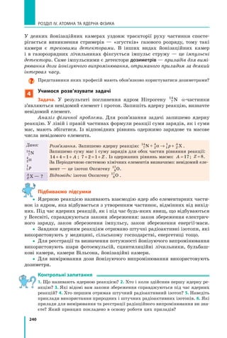 240
РОЗДІЛ IV. АТОМНА ТА ЯДЕРНА ФІЗИКА
У деяких йонізаційних камерах уздовж траєкторії руху частинки спосте-
рігається виникнення стримерів — «згустків» газового розряду, тому такі
камери є трековими детекторами. В інших видах йонізаційних камер
і в газорозрядних лічильниках фіксується імпульс струму — це імпульсні
детектори. Саме імпульсними є детектори дозиметрів — приладів для вимі­
рювання дози йонізуючого випромінювання, отриманого приладом за деякий
інтервал часу.
Представники яких професій мають обов’язково користуватися дозиметрами?
4
учимося розв’язувати задачі
задача. У результаті поглинення ядром Нітрогену 7
14
N α-частинки
з’являються невідомий елемент і протон. Запишіть ядерну реакцію, визначте
невідомий елемент.
Аналіз фізичної проблеми. Для розв’язання задачі запишемо ядерну
реакцію. У лівій і правій частинах формули реакції суми зарядів, як і суми
мас, мають збігатися. Із відповідних рівнянь одержимо зарядове та масове
числа невідомого елемента.
Дано:
7
14
N
2
4
α
1
1
p
Розв’язання. Запишемо ядерну реакцію: 7
14
2
4
1
1
N + Xα → +p Z
A
.
Запишемо суму мас і суму зарядів для обох частин рівняння реакції:
14 4 1+ =4 1+ =4 1+ A ; 7 2 1+ =7 2+ =7 2 + Z . Із одержаних рівнянь маємо: A = 17; Z = 8.
За Періодичною системою хімічних елементів визначимо: невідомий еле-
мент — це ізотоп Оксигену 8
17
O.
Відповідь: ізотоп Оксигену 8
17
O .Z
A
X — ?
Підбиваємо підсумки
 Ядерною реакцією називають взаємодію ядер або елементарних части-
нок із ядром, яка відбувається з утворенням частинок, відмінних від вихід-
них. Під час ядерних реакцій, як і під час будь-яких явищ, що відбуваються
у Всесвіті, справджуються закони збереження: закон збереження електрич-
ного заряду, закон збереження імпульсу, закон збереження енергії-маси.
 Завдяки ядерним реакціям отримано штучні радіоактивні ізотопи, які
використовують у медицині, сільському господарстві, енергетиці тощо.
 Для реєстрації та визначення потужності йонізуючого випромінювання
використовують шари фотоемульсій, сцинтиляційні лічильники, бульбаш-
кові камери, камери Вільсона, йонізаційні камери.
 Для вимірювання дози йонізуючого випромінювання використовують
дозиметри.
контрольні запитання
1. Що називають ядерною реакцією? 2. Хто і коли здійснив першу ядерну ре-
акцію? 3. Які відомі вам закони збереження справджуються під час ядерних
реакцій? 4. Хто першим отримав штучний радіоактивний ізотоп? 5. Наведіть
приклади використання природних і штучних радіоактивних ізотопів. 6. Які
прилади для вимірювання та реєстрації радіаційного випромінювання ви зна-
єте? Який принцип покладено в основу роботи цих приладів?
 