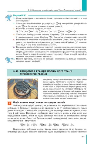 241
§ 42. Ланцюгова реакція поділу ядер Урану. Термоядерні реакції
Вправа № 41
1. Яким детектором — сцинтиляційним, трековим чи імпульсним — є шар
фотоемульсії?
2. Унаслідок опромінювання радіонукліда 80
198
Hg нейтронами утворюються
ядра 79
198
Au. Запишіть рівняння ядерної реакції.
3. Відновіть рівняння ядерних реакцій.
1) 9
19
1
1
8
16
F O+ → +p ? ; 2) 13
27
1
1
Al + → +α p ? ; 3) 25
55
26
55
0
1
Mn Fe+ → +? n.
4. Унаслідок бомбардування ізотопу Нітрогену 7
14
N нейтронами отримано
β–-радіоактивний ізотоп Карбону 6
14
C. Запишіть рівняння обох реакцій.
5. Визначте вік залишків стародавнього поселення (у тис. років), якщо в де-
ревині, знайденій на місці розкопок, радіоактивного Карбону 6
14
C залиши-
лося 12,5 % від його початкової кількості.
6. Вважають, що із всієї атомної індустрії головна користь для людства поля-
гає саме у використанні радіоактивних ізотопів. Об’єднайтеся в команди,
оберіть для кожної команди галузь застосування радіоізотопів (медицина,
наука, біологія тощо) і проведіть диспут на тему «Саме в нашій галузі не
обійтися без радіоактивних ізотопів».
7. Назвіть причини, через які ви завжди і незалежно від того, де мешкаєте,
зазнаєте впливу радіації.
§ 42. лаНЦюгОВа РеакЦіЯ ПОділу ЯдеР уРаНу.
теРМОЯдеРНі РеакЦіЇ
Наприкінці 1938 р. було виявлено, що ядро Урану
(важке ядро), поглинаючи нейтрон, «лускає» —
розпадається на два осколки (на два легші ядра).
У січні 1939 р. Енріко Фермі звернув увагу на те,
що, за разрахунками, під час поділу ядра Урану по-
винні утворюватися нейтрони, які можуть знову
захопитися ядрами Урану, тому можлива ланцюгова
ядерна реакція. Згадаємо, як ці два відкриття при-
вели до створення ядерного реактора.
1
Поділ важких ядер і ланцюгова ядерна реакція
Розглядаючи ядерні реакції, ви дізналися, що ядро може захоплювати
нейтрон. У більшості випадків це приводить до β–-радіоактивності: через
деякий час один із нейтронів усередині ядра перетворюється на протон, елек-
трон і нейтрино. Електрон і нейтрино вилітають із ядра, а нове ядро має
порядковий номер, який на одну одиницю більший за порядковий номер
первинного ядра. Саме так були отримані трансуранові елементи, напри-
клад Нептуній і Плутоній:
92
238
0
1
92
239
93
239
1
0
U U Np+ → → + −n e ; 93
239
94
239
1
0
Np Pu→ + − e .
Захоплення нейтрона ядром Урану може привести й до іншого ре-
зультату: унаслідок захвату нейтрона ядро збуджується та майже миттєво
 