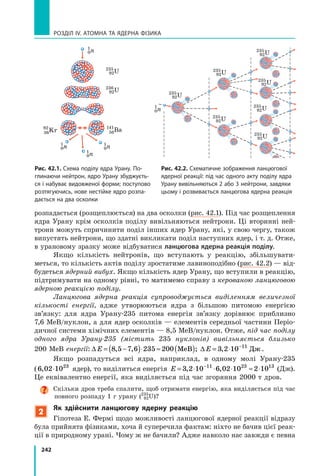 242
РОЗДІЛ IV. Атомна та ядерна фізика
розпадається (розщеплюється) на два осколки (рис. 42.1). Під час розщеплення
ядра Урану крім осколків поділу вивільняються нейтрони. Ці вторинні ней-
трони можуть спричинити поділ інших ядер Урану, які, у свою чергу, також
випустять нейтрони, що здатні викликати поділ наступних ядер, і т. д. Отже,
в урановому зразку може відбуватися ланцюгова ядерна реакція поділу.
Якщо кількість нейтронів, що вступають у реакцію, збільшувати-
меться, то кількість актів поділу зростатиме лавиноподібно (рис. 42.2) — від-
будеться ядерний вибух. Якщо кількість ядер Урану, що вступили в реакцію,
підтримувати на одному рівні, то матимемо справу з керованою ланцюговою
ядерною реакцією поділу.
Ланцюгова ядерна реакція супроводжується виділенням величезної
кількості енергії, адже утворюються ядра з  більшою питомою енергією
зв’язку: для ядра Урану-235 питома енергія зв’язку дорівнює приблизно
7,6 МеВ/нуклон, а для ядер осколків — елементів середньої частини Періо-
дичної системи хімічних елементів — 8,5 МеВ/нуклон. Отже, під час поділу
одного ядра Урану-235 (містить 235 нуклонів) вивільняється близько
200 МеВ енергії: ∆ ∆E E= −( )⋅ ≈ ( ) = ⋅ −
8 5 7 6 235 200 3 2 10 11
, , ; ,МеВ Дж.
Якщо розпадуться всі ядра, наприклад, в одному молі Урану-235
(6 02 1023
, ⋅ ядер), то виділиться енергія E = ⋅ ⋅ ⋅ ≈ ⋅−
3 2 10 6 02 10 2 1011 23 13
, ,  (Дж).
Це еквівалентно енергії, яка виділяється під час згоряння 2000 т дров.
Скільки дров треба спалити, щоб отримати енергію, яка виділяється під час
повного розпаду 1 г урану (235
92U)?
2
Як здійснити ланцюгову ядерну реакцію
Гіпотеза Е. Фермі щодо можливості ланцюгової ядерної реакції відразу
була прийнята фізиками, хоча й суперечила фактам: ніхто не бачив цієї реак-
ції в природному урані. Чому ж не бачили? Адже навколо нас завжди є певна
235
92U
236
92U
141
56Ba92
36Kr
235
92U
235
92U
235
92U
235
92U
235
92U
235
92U
235
92U
1
0n
1
0n
1
0n
1
0n
1
0n
Рис. 42.2. Схематичне зображення ланцюгової
ядерної реакції: під час одного акту поділу ядра
Урану вивільняються 2 або 3 нейтрони, завдяки
цьому і розвивається ланцюгова ядерна реакція
Рис. 42.1. Схема поділу ядра Урану. По-
глинаючи нейтрон, ядро Урану збуджуєть-
ся і набуває видовженої форми; поступово
розтягуючись, нове нестійке ядро розпа-
дається на два осколки
 