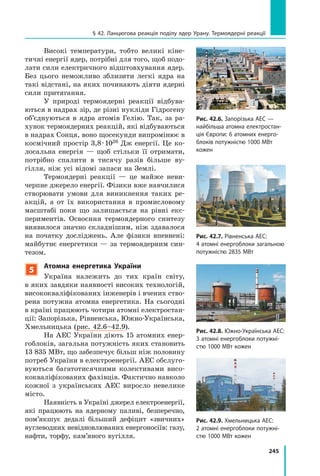245
§ 42. Ланцюгова реакція поділу ядер Урану. Термоядерні реакції
Високі температури, тобто великі кіне-
тичні енергії ядер, потрібні для того, щоб подо-
лати сили електричного відштовхування ядер.
Без цього неможливо зблизити легкі ядра на
такі відстані, на яких починають діяти ядерні
сили притягання.
У природі термоядерні реакції відбува-
ються в надрах зір, де різні нукліди Гідрогену
об’єднуються в ядра атомів Гелію. Так, за ра-
хунок термоядерних реакцій, які відбуваються
в надрах Сонця, воно щосекунди випромінює в
космічний простір 3,8 · 1026 Дж енергії. Це ко-
лосальна енергія  — щоб стільки її отримати,
потрібно спалити в тисячу разів більше ву-
гілля, ніж усі відомі запаси на Землі.
Термоядерні реакції — це майже неви-
черпне джерело енергії. Фізики вже навчилися
створювати умови для виникнення таких ре-
акцій, а от їх використання в промисловому
масштабі поки що залишається на рівні екс-
периментів. Освоєння термоядерного синтезу
виявилося значно складнішим, ніж здавалося
на початку досліджень. Але фізики впевнені:
майбутнє енергетики — за термоядерним син-
тезом.
5
Атомна енергетика України
Україна належить до тих країн світу,
в яких завдяки наявності високих технологій,
висококваліфікованих інженерів і вчених ство-
рена потужна атомна енергетика. На сьогодні
в країні працюють чотири атомні електростан-
ції: Запорізька, Рівненська, Южно-Українська,
Хмельницька (рис. 42.6–42.9).
На АЕС України діють 15 атомних енер-
гоблоків, загальна потужність яких становить
13 835 МВт, що забезпечує більш ніж половину
потреб України в електроенергії. АЕС обслуго-
вуються багатотисячними колективами висо-
кокваліфікованих фахівців. Фактично навколо
кожної з  українських АЕС виросло невелике
місто.
Наявність в Україні джерел електро­енергії,
які працюють на ядерному паливі, безперечно,
пом’якшує дедалі більший дефіцит «звичних»
вуглеводних невідновлюваних енергоносіїв: газу,
нафти, торфу, кам’яного вугілля.
Рис. 42.6. Запорізька АЕС —
найбільша атомна електростан-
ція Європи: 6 атомних енерго­
блоків потужністю 1000 МВт
кожен
Рис. 42.7. Рівненська АЕС:
4 атомні енергоблоки загальною
потужністю 2835 МВт
Рис. 42.8. Южно-Українська АЕС:
3 атомні енергоблоки потужні­
стю 1000 МВт кожен
Рис. 42.9. Хмельницька АЕС:
2 атомні енергоблоки потужні­
стю 1000 МВт кожен
 