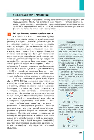 247
§ 43. Елементарні частинки
	 Ми вже говорили про «відкриття на кінчику пера». Прикладом такого відкриття для
людей, що жили в XIX ст., було виявлення нової планети — Нептуна. Квантова ме-
ханіка і теорія відносності дали фізикам у руки «чарівне перо», дозволивши масово
передбачати існування нових об’єктів. Про те, які елементарні частинки було відкрито
фізиками-теоретиками, йтитеметься в цьому параграфі.
1
Які ще бувають елементарні частинки
На початку XX ст., пояснюючи будову
атома, його ядра, процеси радіо­активного
розпаду і ядерних реакцій, учені оперували
в  основному чотирма частинками: електрон,
протон, нейтрон і фотон. Здавалося б, їх було
цілком достатньо для пояснення всіх спо-
стережуваних явищ. Але природа підносила
вченим нові сюрпризи. Так, для пояснення
експериментів з опромінення нейтронами про-
тонів знадобилося припущення про існування
мезонів. Ця частинка була «вигадана» япон-
ським фізиком Хідекі Юкавою (1907–1981). До-
слідження β-розпаду змусили швейцарського
фізика Вольфґанґа Ернста Паулі (1900–1958)
у  1930  р. «винайти» частинку-фантом — ней­
трино. А от експериментальне виявлення ней-
трино відбулося понад двадцять років потому.
У 1928 р. англійський фізик Поль Адрієн
Дірак (1902–1984), розв’язуючи задачу про рух
електрона зі швидкістю, близькою до швидко-
сті світла, дійшов висновку про можливість
існування в природі не тільки «звичайного»
електрона, а і його антипода — антича­стинки
електрона. Античастинка електрона дістала
назву позитрон. Прикметною рисою позитрона
є те, що в разі зіткнення його зі «звичайним»
електроном відбувається анігіляція — час-
тинки повністю перетворюються на енергію
(зникають із випущенням фотонів). Оскільки
вся маса електрон-позитронної пари перетво-
рюється на фотони, енергія цих фотонів є дуже
великою. Експериментальне спостереження
позитрона відбулося тільки через кілька років
після його передбачення: у  1932  р. американ-
ський фізик Карл Девід Андерсон (1905–1991)
під час дослідження космічного випроміню-
вання спостерігав слід позитрона в камері
Вільсона.
Позитрон
Позитрон є античастин­
кою електрона.
•  Маса позитрона дорів-
нює масі електрона, заряд
позитрона за модулем до-
рівнює заряду електрона,
але є позитивним.
•  Існування позитронів
було передбачено в 1928 р.
У 1932 р. позитрон був ви-
явлений у складі косміч-
ного випромінювання.
•  Електрон (β–-частинка)
і  позитрон (β+-частинка)
можуть утворюватися все-
редині ядра:
  електрон утворюється
внаслідок перетворення
нейтрона — у результаті
з’являються протон, елек-
трон і антинейтрино:
ν
0
1
1
1
1
0
0
0
n p e→ + +−
ν
n p+
e–
  позитрон утворюється
внаслідок перетворення про­-
тона — у результаті з’явля­
ються нейтрон, позитрон
і нейтрино:
1
1
0
1
1
0
0
0
p n e→ + ++ ν
np+
e+
n
 