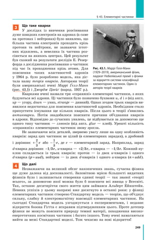 249
§ 43. Елементарні частинки
3
Що таке кварки
У дослідах із вивчення розсіювання
дуже швидких електронів на адронах (а саме
на протонах і нейтронах) було виявлено, що
більша частина електронів проходить крізь
протони та нейтрони, не зазнаючи істот-
них відхилень, а невелика їх частина роз-
сіюється на якихось центрах. Цей результат
був схожий на результати дослідів Е. Резер-
форда з дослідження розсіювання α-частинок
під час їх проходження крізь атоми. Для
пояснення таких властивостей адронів
у  1964  р. було розроблено модель, яка діс-
тала назву теорія кварків. Авторами теорії
були американські вчені Маррі Ґелл-Манн
(рис.  43.1) і  Джордж Цвейґ (народ. 1937 р.).
Кварками вчені назвали три «справжні» е