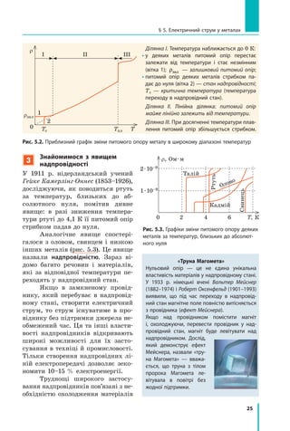 25
§ 5. Електричний струм у металах
3
Знайомимося з явищем
надпровідності
У 1911 р. нідерландський учений
Гейке Камерлінг-Оннес (1853–1926),
досліджуючи, як поводиться ртуть
за температур, близьких до аб-
солютного нуля, помітив дивне
явище: в  разі зниження темпера-
тури ртуті до 4,1 К її питомий опір
стрибком падав до нуля.
Аналогічне явище спостері-
галося з оловом, свинцем і низкою
інших металів (рис. 5.3). Це явище
назвали надпровідністю. Зараз ві-
домо багато речовин і матеріалів,
які за відповідної температури пе-
реходять у надпровідний стан.
Якщо в замкненому провід-
нику, який перебуває в надпровід-
ному стані, створити електричний
струм, то струм існуватиме в про-
віднику без підтримки джерела не-
обмежений час. Ця та інші власти-
вості надпровідників відкривають
широкі можливості для їх засто-
сування в техніці й промисловості.
Тільки створення надпровідних лі-
ній електропередачі дозволяє зеко-
номити 10–15 % електроенергії.
Труднощі широкого застосу-
вання надпровідників пов’язані з не-
обхідністю охолодження матеріалів
Рис. 5.2. Приблизний графік зміни питомого опору металу в широкому діапазоні температур
Ділянка I. Температура наближається до 0 К:
•у деяких металів питомий опір перестає
залежати від температури і стає незмінним
(віт­ка 1); ρзал — залишковий питомий опір;
•питомий опір деяких металів стрибком па-
дає до нуля (вітка 2) — стан надпровідності;
Тс  — критична температура (температура
переходу в надпровідний стан).
Ділянка II. Лінійна ділянка: питомий опір
майже лінійно залежить від температури.
Ділянка III. При досягненні температури плав-
лення питомий опір збільшується стрибком.
0 2 4 6
Талій
Кадмій
Олово
Ртуть
Свинець
Т, К
ρ, Ом · м
2 · 10–9
1 · 10–9
«Труна Магомета»
Нульовий опір — це не єдина унікальна
властивість матеріалів у надпровідному стані.
У 1933 р. німецькі вчені Вальтер Мейснер
(1882–1974) і Роберт Оксенфельд (1901–1993)
виявили, що під час переходу в надпровід-
ний стан магнітне поле повністю витісняється
з провідника (ефект Мейснера).
Якщо над провідником помістити магніт
і,  охолоджуючи, перевести провідник у  над-
провідний стан, магніт буде левітувати над
надпровідником. Дослід,
який демонструє ефект
Мейснера, назвали «тру-
на Магомета»  — вважа-
ється, що труна з  тілом
пророка Магомета ле-
вітувала в  повітрі без
жодної підтримки.
Рис. 5.3. Графіки зміни питомого опору деяких
металів за температур, близьких до абсолют-
ного нуля
TплTс
0
1
2
III III
T
r
rзал
 