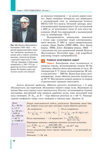 26
розділ I. електроДинаміка. Частина 1
Аналіз фізичної проблеми. Обмотка реостата нагрівається, і її опір
збільшується, що спричиняє збільшення повного опору кола. Відповідно до
закону Ома сила струму в колі зменшується. Реостат і міліамперметр з’єднані
послідовно, внутрішній опір джерела дорівнює нулю, тому загальний опір
кола становить R R+ А , де R — опір обмотки реостата за t=50 °С. Темпера-
турний коефіцієнт опору сталі знайдемо в таблиці (див. Додаток 1).
Дано:
RА = 20 Ом
t0 0= °С
I0 30= мА =
= 0,03 А
R0 200= Ом
t = 50 °С
α = 0 006, К–1
Пошук математичної моделі, розв’язання. Запишемо закон Ома
для повного кола для двох теплових станів обмотки реостата.
До нагрівання:
I I R R
R R0 0 0
0
= ⇒ = +( )+
E
E
А
А .
Після нагрівання:
I
R R
=
+
E
А
, де R R t= +( )0 1 α .
Після підстановки E і R одержуємо: I
I R R
R t R
=
( )
( )
+
+ +
0 0
0 1
А
Аα
.
Перевіримо одиницю, знайдемо значення шуканої величини:
I[ ]= =
⋅А Ом
Ом
А; I =
( )
( )
≈ ⋅
⋅ +
⋅ + ⋅ +
−0 03 200 20
200 1 0 006 50 20
24 10 3,
,
(А).
Аналіз результату. Сила струму зменшилась — це реальний ре-
зультат.
Відповідь: I ≈ 24 мА.
I — ?
Рис. 5.4. микола миколайович
Боголюбов (1909–1992) — ви-
датний радянський фізик-теоре-
тик і математик, засновник на-
укових шкіл у галузях нелінійної
механіки, статистичної фізики
і квантової теорії поля. у 1934–
1959 рр. працював у київському
університеті, у 1965–1973 рр. —
директор інституту теоретичної
фізики ан україни (зараз цей
інститут носить ім’я вченого)
до низьких температур — це досить дорого кош-
тує. Зараз знайдено матеріали, які переходять
у надпровідний стан за температури близько
100 К (–173 °С) і нижче. Останній «рекорд» висо-
котемпературної надпровідності був поставлений
у 2015 р.: за величезного тиску (1 млн атм.) сір-
ководень H S2( ) був переведений у надпровідний
стан за температури –70 °С.
Надпровідність неможливо пояснити
з точки зору класичної теорії електропровід-
ності металів. У 1957 р. група американських
учених: Джон Бардін (1908–1991), Леон Купер
(народ. 1930), Джон Шріффер (народ. 1931) —
і незалежно від них радянський вчений Микола
Миколайович Боголюбов (рис. 5.4) розробили
квантову теорію надпровідності.
4
учимося розв’язувати задачі
задача. Електричне коло складається із
джерела струму, міліамперметра опором 20 Ом
і реостата, обмотка якого виготовлена зі сталі. За
температури 0 °С показ міліамперметра 30 мА,
а опір реостата — 200 Ом. Яким буде показ мілі-
амперметра, якщо обмотка реостата нагріється
до 50 °С? Внутрішнім опором джерела та опором
з’єднувальних проводів знехтувати.
 