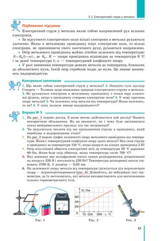 27
§ 5. електричний струм у металах
Підбиваємо підсумки
yy Електричний струм у металах являє собою напрямлений рух вільних
електронів.
yy За відсутності електричного поля вільні електрони в металах рухаються
хаотично. Якщо в металевому провіднику існує електричне поле, то вільні
електрони, не припиняючи свого хаотичного руху, рухаються напрямлено.
yy Опір металевого провідника майже лінійно залежить від температури:
R R t= +( )0 1 α , де R0 , R — опори провідника відповідно за температури 0 °С
і за даної температури t; α — температурний коефіцієнт опору.
yy У разі зниження температури деяких металів до температур, близьких
до абсолютного нуля, їхній опір стрибком падає до нуля. Це явище назива-
ють надпровідністю.
контрольні запитання
1. Що являє собою електричний струм у металах? 2. Опишіть суть досліду
Стюарта — Толмена щодо виявлення природи електричного струму в металах.
3. Як рухаються електрони в металевому провіднику з точки зору класич-
ної фізики, якщо в провіднику створено електричне поле? 4. У чому причина
опору металів? 5. Чи залежить опір металів від температури? Якщо залежить,
то як? 6. У чому полягає явище надпровідності?
вправа № 5
1. На рис. 1 подано дослід. З якою метою здійснюється цей дослід? Назвіть
використане обладнання. Як ви вважаєте, як і чому буде змінюватися
показ вимірювального приладу під час нагрівання?
2. Чи виділяється теплота під час проходження струму в провіднику, який
перебуває в надпровідному стані?
3. На рис. 2 подано графік залежності опору металевого провідника від темпера-
тури. Яким є температурний коефіцієнт опору цього металу? Яка сила струму
в провіднику за температури 150 °С, якщо напруга на кінцях провідника 5 В?
4. Опір нікелінової обмотки електричної печі за температури 20 °С дорівнює
60 Ом. Яким буде опір обмотки, якщо температура сягне 700 °С?
5. Яку довжину має вольфрамова нитка лампи розжарювання, розрахованої
на напругу 220 В і потужність 220 Вт? Температура розжареної нитки ста-
новить 2700 К, її діаметр — 0,03 мм.
6. На залежності опору металів від температури ґрунтується дія термометрів
опору — термоперетворювачів (рис. 3). Дізнайтесь, як побудовані такі тер-
мометри, де їх застосовують, які метали використовують для виготовлення
їхнього термометричного тіла.
А
75 1500 t, °C
R, Ом
40
60
300
20
Рис. 1 Рис. 2 Рис. 3
y
 