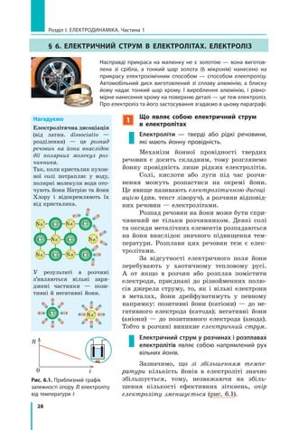 28
розділ I. електроДинаміка. Частина 1
§ 6. ЕлЕктРичний стРум в ЕлЕктРолітах. ЕлЕктРоліз
насправді прикраса на малюнку не є золотою — вона виготов-
лена зі срібла, а тонкий шар золота (6 мікронів) нанесено на
прикрасу електрохімічним способом — способом електролізу.
автомобільний диск виготовлений зі сплаву алюмінію, а блиску
йому надає тонкий шар хрому. і вироблення алюмінію, і рівно-
мірне нанесення хрому на поверхню деталі — це теж електроліз.
Про електроліз та його застосування згадаємо в цьому параграфі.
1
Що являє собою електричний струм
в  електролітах
Електроліти — тверді або рідкі речовини,
які мають йонну провідність.
Механізм йонної провідності твердих
речовин є досить складним, тому розглянемо
йонну провідність лише рідких електролітів.
Солі, кислоти або луги під час розчи-
нення можуть розпастися на окремі йони.
Це явище називають електролітичною дисоці­
ацією (див. текст ліворуч), а розчини відповід-
них речовин — електролітами.
Розпад речовин на йони може бути спри-
чинений не тільки розчинником. Деякі солі
та оксиди металічних елементів розпадаються
на йони внаслідок значного підвищення тем-
ператури. Розплави цих речовин теж є елек-
тролітами.
За відсутності електричного поля йони
перебувають у хаотичному тепловому русі.
А от якщо в розчин або розплав помістити
електроди, приєднані до різнойменних полю-
сів джерела струму, то, як і вільні електрони
в металах, йони дрейфуватимуть у певному
напрямку: позитивні йони (катіони) — до не-
гативного електрода (катода); негативні йони
(аніони) — до позитивного електрода (анода).
Тобто в розчині виникне електричний струм.
Електричний струм у розчинах і розплавах
електролітів являє собою напрямлений рух
вільних йонів.
Зазначимо, що зі збільшенням темпе­
ратури кількість йонів в електроліті значно
збільшується, тому, незважаючи на збіль-
шення кількості ефективних зіткнень, опір
електроліту зменшується (рис. 6.1).
нагадуємо
Електролітична дисоціація
(від латин. dissociatio —
розділення) — це розпад
речовин на йони внаслідок
дії полярних молекул роз­
чинника.
Так, коли кристалик кухон-
ної солі потрапляє у воду,
полярні молекули води ото-
чують йони Натрію та йони
Хлору і відокремлюють їх
від кристалика.
+
–
+
–
+
–
+
–
+
–
+
–
+
–
+
–
+
–
Cl–
Cl–
Cl–
Cl–
Cl–
Cl–
Na+
Na+
Na+
Na+
Na+
Na+
У результаті в розчині
з’являються вільні заря-
джені частинки — пози-
тивні й негативні йони.
+
–
+
–+
–
+
–
+
–
+
–+
–
+
–
Cl–
+
–
+
–
+
–+
–
+
–
+
–
+
–+
–
Na+
t
R
0
Рис. 6.1. Приблизний графік
залежності опору R електроліту
від температури t
 