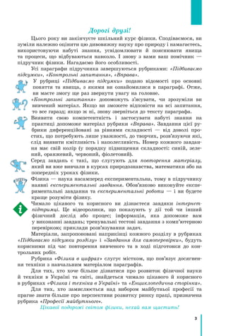 3
Дорогі друзі!
Цього року ви закінчуєте шкільний курс фізики. Сподіваємося, ви
зуміли належно оцінити цю дивовижну науку про природу і намагаєтесь,
використовуючи набуті знання, усвідомлювати й пояснювати явища
та процеси, що відбуваються навколо. І знову з вами ваш помічник —
підручник фізики. Нагадаємо його особливості.
Усі параграфи підручника завершуються рубриками: «Підбиваємо
підсумки», «Контрольні запитання», «Вправа».
У рубриці «Підбиваємо підсумки» подано відомості про основні
поняття та явища, з якими ви ознайомилися в параграфі. Отже,
ви маєте змогу ще раз звернути увагу на головне.
«Контрольні запитання» допоможуть з’ясувати, чи зрозуміли ви
вивчений матеріал. Якщо ви зможете відповісти на всі запитання,
то все гаразд; якщо ж ні, знову зверніться до тексту параграфа.
Виявити свою компетентність і застосувати набуті знання на
практиці допоможе матеріал рубрики «Вправа». Завдання цієї ру-
брики диференційовані за рівнями складності — від доволі про-
стих, що потребують лише уважності, до творчих, розв’язуючи які,
слід виявити кмітливість і наполегливість. Номер кожного завдан-
ня має свій колір (у порядку підвищення складності: синій, зеле-
ний, оранжевий, червоний, фіолетовий).
Серед завдань є такі, що слугують для повторення матеріалу,
який ви вже вивчали в курсах природознавства, математики або на
попередніх уроках фізики.
Фізика — наука насамперед експериментальна, тому в підручнику
наявні експериментальні завдання. Обов’язково виконуйте експе-
риментальні завдання та експериментальні роботи — і ви будете
краще розуміти фізику.
Чимало цікавого та корисного ви дізнаєтеся завдяки інтернет­
підтримці. Це відеоролики, що показують у дії той чи інший
фізичний дослід або процес; інформація, яка допоможе вам
у виконанні завдань; тренувальні тестові завдання з комп’ютерною
перевіркою; приклади розв’язування задач.
Матеріали, запропоновані наприкінці кожного розділу в рубриках
«Підбиваємо підсумки розділу» і «Завдання для самоперевірки», будуть
корисними під час повторення вивченого та в ході підготовки до кон-
трольних робіт.
Рубрика «Фізика в цифрах» слугує містком, що пов’язує досягнен-
ня техніки з навчальним матеріалом параграфів.
Для тих, хто хоче більше дізнатися про розвиток фізичної науки
й техніки в Україні та світі, знайдеться чимало цікавого й корисного
в рубриках «Фізика і техніка в Україні» та «Енциклопедична сторінка».
Для тих, хто замислюється над вибором майбутньої професії та
прагне знати більше про перспективи розвитку ринку праці, призначена
рубрика «Професії майбутнього».
Цікавої подорожі світом фізики, нехай вам щастить!
 
