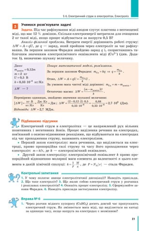 31
§ 6. електричний струм в електролітах. електроліз
5
учимося розв’язувати задачі
задача. Під час рафінування міді анодом слугує пластина з неочищеної
міді, що має 12 % домішок. Скільки електроенергії витратили для очищення
2 кг такої міді, якщо процес відбувається за напруги 0,5 В?
Аналіз фізичної проблеми. Витрати енергії дорівнюють роботі струму:
∆ = =W A qU, де q — заряд, який пройшов через електроліт за час рафіну-
вання. За першим законом Фарадея знайдемо заряд q і, скориставшись та-
бличним значенням електрохімічного еквівалента міді (Cu2+) (див. Дода-
ток 1), визначимо шукану величину.
Дано:
m mдоміш = 0 12,
m = 2 кг
U = 0 5, В
k = ⋅ −
0 33 10 6
, кг/Кл
Пошук математичної моделі, розв’язання.
За першим законом Фарадея: m kq q
m
kCu
Cu
= ⇒ = .
Отже, ∆ = = =W A qU U
m
k
Cu
.
За умовою маса чистої міді дорівнює: m m mCu = − доміш .
Остаточно маємо: ∆ =
( )−
W
m m U
k
доміш
.
∆W — ?
Перевіримо одиницю, знайдемо значення шуканої величини:
∆[ ]= = =
⋅ ⋅
W
кг В
кг Кл
Дж Кл
Кл
Дж
/
; ∆ =
( )
= ≈ ⋅
− ⋅ ⋅
⋅ ⋅− −
W
2 0 12 2 0 5
0 33 10
0 88
0 33 106 6
6
2 7 10
, ,
,
,
,
, (Дж).
Відповідь: ∆ ≈W 2 7, МДж.
Підбиваємо підсумки
yy Електричний струм в електролітах — це напрямлений рух вільних
позитивних і негативних йонів. Процес виділення речовин на електродах,
пов’язаний з окисно-відновними реакціями, що відбуваються на електродах
під час проходження струму, називають електролізом.
yy Перший закон електролізу: маса речовини, що виділяється на елек-
троді, прямо пропорційна силі струму та часу його проходження через
електроліт: m kIt= , де k — електрохімічний еквівалент.
yy Другий закон електролізу: електрохімічний еквівалент k прямо про-
порційний відношенню молярної маси елемента до валентності n цього еле-
мента в даній хімічній сполуці: k
F
M
n
= ⋅
1
, де F N e= А — стала Фарадея.
контрольні запитання
1. У чому полягає явище електролітичної дисоціації? Наведіть приклади.
2. Що таке електроліт? 3. Що являє собою електричний струм у розчинах
і розплавах електролітів? 4. Опишіть процес електролізу. 5. Сформулюйте за-
кони Фарадея. 6. Наведіть приклади застосування електролізу.
вправа № 6
1. Через розчин мідного купоросу (CuSO4) досить довгий час пропускають
електричний струм. Як змінюється маса міді, що виділяється на катоді
за одиницю часу, якщо напруга на електродах є незмінною?
y
 