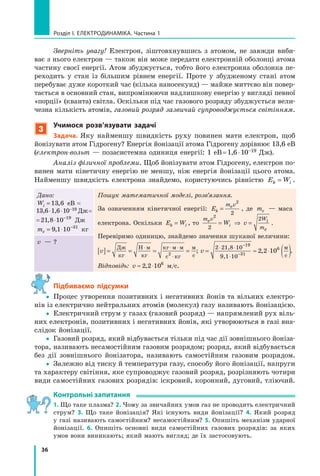 36
розділ I. електроДинаміка. Частина 1
Зверніть увагу! Електрон, зіштовхнувшись з атомом, не завжди виби-
ває з нього електрон — також він може передати електронній оболонці атома
частину своєї енергії. Атом збуджується, тобто його електронна оболонка пе-
реходить у стан із більшим рівнем енергії. Проте у збудженому стані атом
перебуває дуже короткий час (кілька наносекунд) — майже миттєво він повер-
тається в основний стан, випромінюючи надлишкову енергію у вигляді певної
«порції» (кванта) світла. Оскільки під час газового розряду збуджується вели-
чезна кількість атомів, газовий розряд зазвичай супроводжується світінням.
3
учимося розв’язувати задачі
задача. Яку найменшу швидкість руху повинен мати електрон, щоб
йонізувати атом Гідрогену? Енергія йонізації атома Гідрогену дорівнює 13,6 еВ
(електрон­вольт — позасистемна одиниця енергії: 1 еВ=1,6⋅10–19 Дж).
Аналіз фізичної проблеми. Щоб йонізувати атом Гідрогену, електрон по-
винен мати кінетичну енергію не меншу, ніж енергія йонізації цього атома.
Найменшу швидкість електрона знайдемо, користуючись рівністю E Wk i= .
Дано:
Wi = 13 6, еВ =
13,6⋅1,6⋅10–19 Дж=
=21 8 10 19
, ⋅ −
Дж
me = ⋅ −
9 1 10 31
, кг
Пошук математичної моделі, розв’язання.
За означенням кінетичної енергії: Ek
m ve=
2
2
, де me — маса
електрона. Оскільки E Wk i= , то
m v W
m
e i
e
W vi
2
2
2
= ⇒ = .
Перевіримо одиницю, знайдемо значення шуканої величини:
v[ ]= = = =
⋅ ⋅ ⋅
⋅
Дж
кг
Н м
кг
кг м м
с кг
м
с2
; v = ≈ ⋅ ( )⋅ ⋅
⋅
−
−
2 21,8 10
9,1 10
19
31
6
2 2 10,
м
с
.
Відповідь: v ≈ ⋅2 2 106
, м/с.
v — ?
Підбиваємо підсумки
yy Процес утворення позитивних і негативних йонів та вільних електро-
нів із електрично нейтральних атомів (молекул) газу називають йонізацією.
yy Електричний струм у газах (газовий розряд) — напрямлений рух віль-
них електронів, позитивних і негативних йонів, які утворюються в газі вна-
слідок йонізації.
yy Газовий розряд, який відбувається тільки під час дії зовнішнього йоніза-
тора, називають несамостійним газовим розрядом; розряд, який відбувається
без дії зовнішнього йонізатора, називають самостійним газовим розрядом.
yy Залежно від тиску й температури газу, способу його йонізації, напруги
та характеру світіння, яке супроводжує газовий розряд, розрізняють чотири
види самостійних газових розрядів: іскровий, коронний, дуговий, тліючий.
контрольні запитання
1. Що таке плазма? 2. Чому за звичайних умов газ не проводить електричний
струм? 3. Що таке йонізація? Які існують види йонізації? 4. Який розряд
у газі називають самостійним? несамостійним? 5. Опишіть механізм ударної
йонізації. 6. Опишіть основні види самостійних газових розрядів: за яких
умов вони виникають; який мають вигляд; де їх застосовують.
 