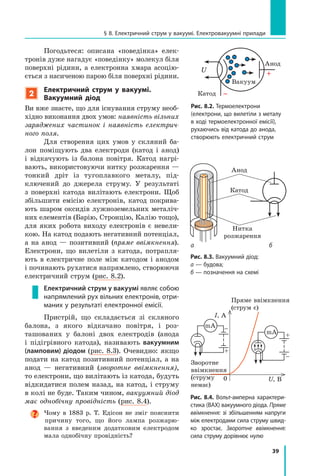 39
§ 8. Електричний струм у вакуумі. Електровакуумні прилади
Погодьтеся: описана «поведінка» елек-
тронів дуже нагадує «поведінку» молекул біля
поверхні рідини, а електронна хмара асоцію-
ється з насиченою парою біля поверхні рідини.
2
Електричний струм у  вакуумі.
Вакуумний діод
Ви вже знаєте, що для існування струму необ-
хідно виконання двох умов: наявність вільних
заряджених частинок і наявність електрич­
ного поля.
Для створення цих умов у скляний ба-
лон поміщують два електроди (катод і  анод)
і відкачують із балона повітря. Катод нагрі-
вають, використовуючи нитку розжарення —
тонкий дріт із тугоплавкого металу, під-
ключений до джерела струму. У результаті
з  поверхні катода вилітають електрони. Щоб
збільшити емісію електронів, катод покрива-
ють шаром оксидів лужноземельних металіч-
них елементів (Барію, Стронцію, Калію тощо),
для яких робота виходу електронів є невели-
кою. На катод подають негативний потенціал,
а на анод — позитивний (пряме ввімкнення).
Електрони, що вилетіли з катода, потрапля-
ють в  електричне поле між катодом і анодом
і починають рухатися напрямлено, створюючи
електричний струм (рис. 8.2).
Електричний струм у вакуумі являє собою
напрямлений рух вільних електронів, отри-
маних у результаті електронної емісії.
Пристрій, що складається зі скляного
балона, з якого відкачано повітря, і роз-
ташованих у балоні двох електродів (анода
і  підігрівного катода), називають вакуумним
(ламповим) діодом (рис.  8.3). Очевидно: якщо
подати на катод позитивний потенціал, а на
анод — негативний (зворотне ввімкнення),
то електрони, що вилітають із катода, будуть
відкидатися полем назад, на катод, і струму
в колі не буде. Таким чином, вакуумний діод
має однобічну провідність (рис. 8.4).
Чому в 1883 р. Т. Едісон не зміг пояснити
причину того, що його лампа розжарю-
вання з  введеним додатковим електродом
мала однобічну провідність?
Рис. 8.2. Термоелектрони
(електрони, що вилетіли з металу
в ході термоелектронної емісії),
руха­ючись від катода до анода,
створюють електричний струм
U
Катод
Анод
Вакуум
Нитка
розжарення
Катод
Анод
Рис. 8.3. Вакуумний діод:
а — будова;
б — позначення на схемі
а б
Рис. 8.4. Вольт-амперна характери­
стика (ВАХ) вакуумного діода. Пряме
ввімкнення: зі збільшенням напруги
між електродами сила струму швид-
ко зростає. Зворотне ввімкнення:
сила струму дорівнює нулю
I, А
U, В
–
+
0
mA
–
+
+
–
Зворотне
ввімкнення
(струму
немає)
Пряме ввімкнення
(струм є)
mA
 