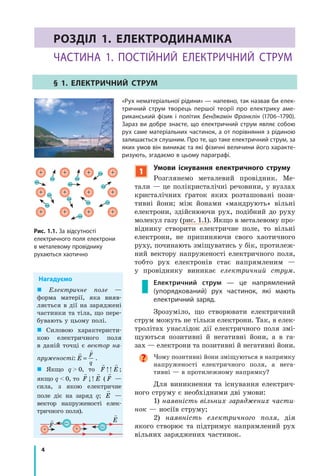 4
Розділ I. Електродинаміка. Частина 1
Розділ 1. Електродинаміка
Частина 1. Постійний електричний струм
§ 1. Електричний струм
	 «Рух нематеріальної рідини» — напевно, так назвав би елек-
тричний струм творець першої теорії про електрику аме-
риканський фізик і політик Бенджамін Франклін (1706–1790).
Зараз ви добре знаєте, що електричний струм являє собою
рух саме матеріальних частинок, а от порівняння з рідиною
залишається слушним. Про те, що таке електричний струм, за
яких умов він виникає та які фізичні величини його характе-
ризують, згадаємо в цьому параграфі.
Рис. 1.1. За відсутності
електричного поля електрони
в металевому провіднику
рухаються хаотично
 Електричне поле —
форма матерії, яка  вияв-
ляється в  дії на заряджені
частинки та тіла, що пере-
бувають у цьому полі.
 Силовою характеристи-
кою електричного поля
в  даній точці є вектор на­
пруженості:
 
E
F
q
= .
 Якщо q  >  0, то
 
F E ;
якщо q  <  0, то
 
F E (

F  —
cила, з якою електричне
поле діє на заряд q;

E —
вектор напруженості елек-
тричного поля).
Нагадуємо
–
–

F

E
1
Умови існування електричного струму
Розглянемо металевий провідник. Ме-
тали — це полікристалічні речовини, у вузлах
кристалічних ґраток яких розташовані пози-
тивні йони; між йонами «мандрують» вільні
електрони, здійснюючи рух, подібний до руху
молекул газу (рис. 1.1). Якщо в металевому про-
віднику створити електричне поле, то вільні
електрони, не припиняючи свого хаотичного
руху, починають зміщуватись у бік, протилеж-
ний вектору напруженості електричного поля,
тобто рух електронів стає напрямленим  —
у  провіднику виникає електричний струм.
Електричний струм — це напрямлений
(упорядкований) рух частинок, які мають
електричний заряд.
Зрозуміло, що створювати електричний
струм можуть не тільки електрони. Так, в елек-
тролітах унаслідок дії електричного поля змі-
щуються позитивні й негативні йони, а в га-
зах — електрони та позитивні й негативні йони.
Чому позитивні йони зміщуються в напрямку
напруженості електричного поля, а  нега-
тивні — в протилежному напрямку?
Для виникнення та існування електрич-
ного струму є необхідними дві умови:
1) наявність вільних заряджених части­
нок — носіїв струму;
2) наявність електричного поля, дія
якого створює та підтримує напрямлений рух
вільних заряджених частинок.
 