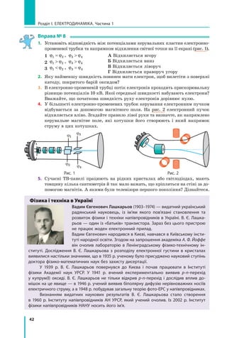 42
розділ I. електроДинаміка. Частина 1
вправа № 8
1. Установіть відповідність між потенціалами керувальних пластин електронно-
променевої трубки та напрямком відхилення світної точки на її екрані (рис. 1).
1 ϕ ϕ1 2= , ϕ ϕ3 4
2 ϕ ϕ1 2 , ϕ ϕ3 4
3 ϕ ϕ1 2 , ϕ ϕ3 4=
А Відхиляється вгору
Б Відхиляється вниз
В Відхиляється ліворуч
Г Відхиляється праворуч угору
2. Яку найменшу швидкість повинен мати електрон, щоб вилетіти з поверхні
катоду, покритого барій оксидом?
3. В електронно-променевій трубці потік електронів проходить прискорювальну
різницю потенціалів 10 кВ. Якої середньої швидкості набувають електрони?
Вважайте, що початкова швидкість руху електронів дорівнює нулю.
4. У більшості електронно-променевих трубок керування електронним пучком
відбувається за допомогою магнітного поля. На рис. 2 електронний пучок
відхиляється вліво. Згадайте правило лівої руки та визначте, як напрямлено
керувальне магнітне поле, які котушки його створюють і який напрямок
струму в цих котушках.
ϕ1
ϕ2
ϕ3
ϕ4
рис. 1 рис. 2
5. Сучасні ТВ-панелі працюють на рідких кристалах або світлодіодах, мають
товщину кілька сантиметрів й так мало важать, що кріпляться на стіні за до-
помогою магнітів. А якими були телевізори першого покоління? Дізнайтеся.
Фізика і техніка в Україні
Вадим Євгенович Лашкарьов (1903–1974) — видатний український
радянський науковець, із ім’ям якого пов’язані становлення та
розвиток фізики і техніки напівпровідників в україні. В. Є. лашка-
рьов — один із «батьків» транзистора. Зараз без цього пристрою
не працює жоден електронний прилад.
Вадим Євгенович народився в києві, навчався в київському інсти-
туті народної освіти. Згодом на запрошення академіка А. Ф. Йоффе
він очолив лабораторію в ленінградському фізико-технічному ін-
ституті. Дослідження В.  Є.  лашкарьова з розподілу електронної густини в кристалах
виявилися настільки значними, що в 1935 р. ученому було присуджено науковий ступінь
доктора фізико-математичних наук без захисту дисертації.
у 1939 р. В. Є. лашкарьов повернувся до києва і почав працювати в інституті
фізики академії наук урср. у 1941 р. вчений експериментально виявив p-n-перехід
у  купрум(I)  оксиді. В. Є. лашкарьов не тільки відкрив p-n-перехід і  дослідив вплив до-
мішок на це явище — в 1946 р. учений виявив біполярну дифузію нерівноважних носіїв
електричного струму, а в 1948 р. побудував загальну теорію фото-ерс у напівпровідниках.
Визнанням видатних наукових результатів В. Є. лашкарьова стало створення
в  1960  р. інституту напівпровідників ан урCр, який учений очолив. із 2002  р. інститут
фізики напівпровідників нану носить його ім’я.
 