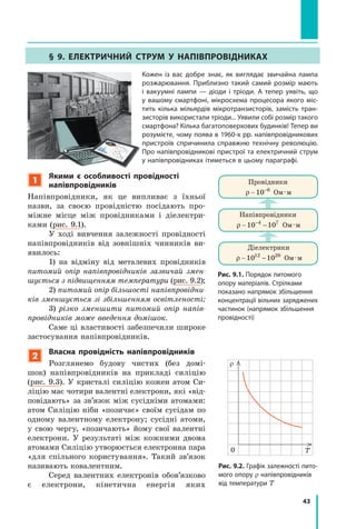 43
§ 9. ЕлЕктРичний стРум у наПівПРовідниках
кожен із вас добре знає, як виглядає звичайна лампа
розжарювання. Приблизно такий самий розмір мають
і  вакуумні лампи — діоди і тріоди. а тепер уявіть, що
у  вашому смартфоні, мікросхема процесора якого міс-
тить кілька мільярдів мікротранзисторів, замість тран-
зисторів використали тріоди... уявили собі розмір такого
смартфона? кілька багатоповерхових будинків! тепер ви
розумієте, чому поява в 1960-х рр. напівпровідникових
пристроїв спричинила справжню технічну революцію.
Про напівпровідникові пристрої та електричний струм
у напівпровідниках ітиметься в цьому параграфі.
Рис. 9.2. Графік залежності пито-
мого опору r напівпровідників
від температури T
Рис. 9.1. Порядок питомого
опору матеріалів. стрілками
показано напрямок збільшення
концентрації вільних заряджених
частинок (напрямок збільшення
провідності)
Діелектрики
ρ 10 1012 20
− Ом·м
Напівпровідники
ρ 10 104 7−
− Ом·м
Провідники
ρ 10 8−
Ом·м
0
T
r
1
якими є особливості провідності
напівпровідників
Напівпровідники, як це випливає з їхньої
назви, за своєю провідністю посідають про-
міжне місце між провідниками і діелектри-
ками (рис. 9.1).
У ході вивчення залежності провідності
напівпровідників від зовнішніх чинників ви-
явилось:
1) на відміну від металевих провідників
питомий опір напівпровідників зазвичай змен­
шується з підвищенням температури (рис. 9.2);
2) питомий опір більшості напівпровідни­
ків зменшується зі збільшенням освітленості;
3) різко зменшити питомий опір напів­
провідників може введення домішок.
Саме ці властивості забезпечили широке
застосування напівпровідників.
2
власна провідність напівпровідників
Розглянемо будову чистих (без домі-
шок) напівпровідників на прикладі силіцію
(рис. 9.3). У кристалі силіцію кожен атом Си-
ліцію має чотири валентні електрони, які «від-
повідають» за зв’язок між сусідніми атомами:
атом Силіцію ніби «позичає» своїм сусідам по
одному валентному електрону; сусідні атоми,
у свою чергу, «позичають» йому свої валентні
електрони. У результаті між кожними двома
атомами Силіцію утворюється електронна пара
«для спільного користування». Такий зв’язок
називають ковалентним.
Серед валентних електронів обов’язково
є електрони, кінетична енергія яких
 