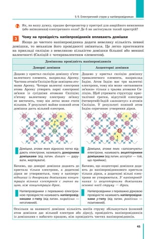 45
§ 9. електричний струм у напівпровідниках
Як, на вашу думку, працює фоторезистор у пристрої для аварійного вимкнення
(або ввімкнення) електричного кола? Де б ви застосували такий пристрій?
3
чому на провідність напівпровідників впливають домішки
Якщо до чистого напівпровідника додати невелику кількість певної
домішки, то механізм його провідності зміниться. Це легко простежити
на прикладі силіцію з невеликою кількістю домішки більшої або меншої
валентності (Силіцій є чотиривалентним елементом).
Домішкова провідність напівпровідників
Донорні домішки Акцепторні домішки
Додамо у кристал силіцію домішку п’яти-
валентного елемента, наприклад Арсену.
Частина атомів Силіцію буде заміщена ато-
мами Арсену. Чотири валентні електрони
атома Арсену утворять парні електронні
зв’язки із сусідніми атомами Силіцію;
п’ятому валентному електрону зв’язку
не вистачить, тому він легко може стати
вільним. У результаті майже кожний атом
домішки дасть вільний електрон.
Домішки, атоми яких відносно легко від-
дають електрони, називають донорними
домішками (від латин. donare  — дару-
вати, жертвувати).
Бачимо, що донорні домішки додають до
кристала тільки електрони, а додаткові
дірки не утворюються, тому в напівпро­
відниках із донорними домішками концен­
трація вільних електронів є значно ви­
щою, ніж концентрація дірок.
напівпровідники з переважно електрон-
ною провідністю називають напівпровід-
никами n-типу (від латин. negativus  —
негативний).
Додамо у кристал силіцію домішку
тривалентного елемента, наприклад
Індію. Атом Індію має три валентні
електрони, тому він може «встановити
зв’язки» тільки з трьома атомами Си-
ліцію. Щоб утримати структуру крис-
талічної ґратки, відсутній електрон
(четвертий) Індій «запозичує» в атомів
Силіцію. У результаті кожний атом
Індію спричиняє утворення дірки.
Домішки, атоми яких «запозичують»
електрони, називають акцепторними
домішками (від латин. acceptor — той,
що приймає).
Бачимо, що акцепторні домішки дода-
ють до напівпровідникового кристала
тільки дірки, а додаткові вільні елек-
трони не утворюються. У напівпровід­
никах із акцепторними домішками
основні носії струму — дірки.
напівпровідники з переважно дірковою
провідністю називають напівпровідни-
ками p-типу (від латин. positivus  —
позитивний).
Оскільки за наявності домішок кількість носіїв струму збільшується (кожний
атом домішки дає вільний електрон або дірку), провідність напівпровідників
із домішками є набагато кращою, ніж провідність чистих напівпровідників.
 
