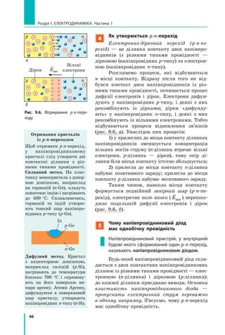 46
Розділ I. Електродинаміка. Частина 1
4
Як утворюється p-n-перехід
Електронно-дірковий перехід (p-n-пе­
рехід)  — це ділянка контакту двох напівпро-
відників із різними типами провідності —
дірковою (напівпровідник p-типу) та електрон­
ною (напівпровідник n-типу).
Розглянемо процеси, які відбуваються
в  місці контакту. Відразу після того як від-
бувся контакт двох напівпровідників із різ-
ними типами провідності, починається процес
дифузії електронів і дірок. Електрони дифун-
дують у напівпровідник p-типу, і деякі з  них
рекомбінують із дірками; дірки «дифунду-
ють» у напівпровідник n-типу, і деякі з них
рекомбінують із вільними електронами. Тобто
відбуваються процеси відновлення зв’язків
(рис. 9.6, а). Унаслідок цих процесів:
1) у прилеглих до місця контакту ділянках
напівпровідників зменшується концентрація
вільних носіїв струму (n-ділянка втрачає вільні
електрони, p-ділянка — дірки), тому опір ді-
лянки біля місця контакту істотно збільшується;
2) прилегла до місця контакту n-ділянка
набуває позитивного заряду; прилегла до місця
контакту p-ділянка набуває негативного заряду.
Таким чином, навколо місця контакту
формується подвійний запірний шар (p-n-пе­
рехід), електричне поле якого (

Eзап ) перешко-
джає подальшій дифузії електронів і дірок
(рис. 9.6, б).
5
Чому напівпровідниковий діод
має однобічну провідність
Напівпровідниковий пристрій, у внутрішній
будові якого сформований один p-n-перехід,
називають напівпровідниковим діодом.
Будь-який напівпровідниковий діод скла-
дається з двох контактних напівпровідникових
ділянок із різними типами провідності — елек-
тронною (n-ділянка) і дірковою (p-ділянка);
до кожної ділянки приєднано виводи. Основ­на
властивість напівпровідникового діода  —
пропускати електричний струм переважно
в одному напрямку. З’ясуємо, чому p-n-перехід
має однобічну провідність.
Отримання кристалів
із p-n-переходом
Щоб отримати p-n-перехід,
у напівпровідниковому
кристалі слід утворити дві
контактні ділянки з різ-
ними типами провідності.
Сплавний метод. На плас-
тинку монокристала з донор-
ною домішкою, наприклад
на германій (n-Ge), кладуть
шматочок індію і нагрівають
до 500   °С. Сплавлюючись,
германій та індій утворю-
ють тонкий шар напівпро-
відника p-типу (p-Ge).
In
p-Ge
n-Ge
Дифузний метод. Кристал
з  акцепторною домішкою,
наприклад силіцій (p-Si),
нагрівають до температури
близько 700 °С і  спрямову-
ють на його поверхню ви-
пари арсену. Атоми Арсену,
дифундуючи в поверхневий
шар кристалу, утворюють
напівпровідник n-типу (n-Si).
Рис. 9.6. Формування p-n-пере­
ходу
p
p
n
n
Дірки
Вільні
електрони

Eзап
б
а
 
