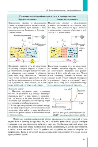 47
§ 9. Електричний струм у напівпровідниках
Увімкнення напівпровідникового діода в електричне коло
Пряме ввімкнення Зворотне ввімкнення
Підключимо кристал із сформованим
у ньому p-n-переходом до джерела струму
так, щоб p-ділянка була з’єднана з  пози­
тивним полюсом джерела, а n-ділянка —
з негативним.
p n
Iпр
Струм є

Eзовн

Eзап
Напівпровідниковий
діод
Електрони почнуть рух до позитивно-
го полюсу джерела струму, а дірки —
до негативного. Запірний шар поповнить-
ся вільними електронами і дірками,
тому його опір зменшиться. Оскільки
через місце контакту рухаються основні
носії струму (електрони з n-ділянки, дір-
ки з  p-ділянки), яких багато, то в колі
існує помітний електричний струм.
Підключимо кристал із сформованим
у  ньому p-n-переходом до джерела стру-
му так, щоб p-ділянка була з’єднана
з  негативним полюсом джерела, а  n-ді­
лянка — з позитивним.

Eзовн

Eзап
p n
Струм
незнач­
ний
Iзв
Електрони почнуть рух до позитивно-
го полюса джерела струму, дірки —
до негативного. Запірний шар розши-
риться, і  його опір збільшиться. Через
місце контакту рухаються тільки не­
основні носії струму (вільні електрони
з  p-ділянки, дірки з n-ділянки), яких
дуже мало, тому сила зворотного стру­
му незрівнянно менша від прямого.
Зверніть увагу!
1. Напруга запірного шару становить
0,3–0,7  В (залежно від складу напівпро-
відників), тому в разі прямого ввімкнен-
ня і  за напруги на діоді меншої від цього
значення рух основних носіїв струму через
p-n-перехід не відбуватиметься.
2. Якщо при зворотному ввімкненні напру-
га на діоді перевищить певне максимальне
значення, діод вийде з ладу (відбудеться
пробій запірного шару), а його відновлення
є неможливим.
Оскільки напівпровідникові діоди пропускають електричний струм
переважно в  одному напрямку, їх, як і лампові (вакуумні) діоди, викори­
стовують для випрямлення змінного струму. Напівпровідникові діоди ма-
ють низку переваг перед ламповими: вони мініатюрні, їх легше виготовити,
а  отже, вони дешевші; для їх роботи не потрібно витрачати енергію на
нагрівання. Тому в сучасній радіоелектроніці використовують саме напів-
провідникові діоди.
Вольт-амперна характери­стика
(ВАХ) напівпровідникового діода
Iпр, мА
Iзв, мкА
0
U, В
Uпробою, В
Прямий
струм
Зворотний струм
 
