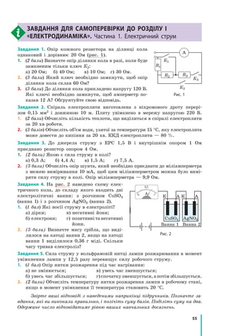 55
завдання для самоперевірки до розділу I
«Електродинаміка». Частина 1. Електричний струм
Завдання 1. Опір кожного резистора на ділянці кола
однаковий і дорівнює 20 Ом (рис. 1).
1.	(2 бали) Визначте опір ділянки кола в разі, коли буде
замкненим тільки ключ К2:
а) 20 Ом;   б) 40 Ом;   в) 10 Ом;  г) 30 Ом.
2.	(3 бали) Який ключ необхідно замкнути, щоб опір
ділянки кола склав 60 Ом?
3.	(3 бали) До ділянки кола прикладено напругу 120 В.
Які ключі необхідно замкнути, щоб амперметр по-
казав 12 А? Обґрунтуйте свою відповідь.
Завдання 2. Спіраль електроплити виготовлена з ніхромового дроту перері-
зом  0,15  мм2 і довжиною 10 м. Плиту увімкнено в мережу напругою 220 В.
1.	(2 бали) Обчисліть кількість теплоти, що виділиться в спіралі електроплити
за 20 хв роботи.
2.	(3 балів) Обчисліть об’єм води, узятої за температури 15 °С, яку електроплита
може довести до кипіння за 20 хв. ККД електроплити — 80 %.
Завдання 3. До джерела струму з ЕРС 1,5 В і внутрішнім опором 1  Ом
приєднано резистор опором 4 Ом.
1.	 (2 бали) Якою є сила струму в колі?
а) 0,3 А;   б) 4,4 А;   в) 1,5 А;   г) 7,5 А.
2.	 (3 бали) Обчисліть опір шунта, який необхідно приєднати до мілі­амперметра
з межею вимірювання 10 мА, щоб цим міліамперметром можна було вимі-
ряти силу струму в колі. Опір міліамперметра — 9,9 Ом.
Завдання 4. На рис. 2 наведено схему елек-
тричного кола, до складу якого входить дві
електролітичні ванни: з розчином CuSO4
(ванна 1) і з  розчином AgNO3 (ванна 2).
1.	(1 бал) Які носії струму в електро­літі?
а) дірки; 	 в) негативні йони;
б) електрони;	 г) позитивні та негативні
йони.
2.	 (3 бали) Визнач­те масу срібла, що виді-
лилося на катоді ванни 2, якщо на катоді
ванни  1 виділилося 0,36  г міді. Скільки
часу тривав електроліз?
Завдання 5. Сила струму у вольфрамовій нитці лампи розжарювання в момент
увімкнення лампи у 12,5 разу перевищує силу робочого струму.
1.	(1 бал) Опір нитки розжарення під час нагрівання:
а) не змінюється;	 в) увесь час зменшується;
б) увесь час збільшується;	 г)спочаткузменшується,апотімзбільшується.
2.	 (2 бали) Обчисліть температуру нитки розжарення лампи в робочому стані,
якщо в момент увімкнення її температура становить 20 °С.
Звірте ваші відповіді з наведеними наприкінці підручника. Познач­те за­
вдання, які ви виконали правильно, і полічіть суму балів. Поділіть суму на два.
Одержане число відповідатиме рівню ваших навчальних досягнень.
Рис. 1
R1
R2 R3
К1
К3
К2
A
Рис. 2
К
Ванна 1 Ванна 2
К
CuSO4 AgNO3
А А0 1
0,5
 