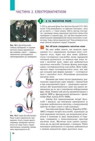 56
Частина 2. електромаГнетиЗм
Рис. 10.2. схема досліду Ампера.
Якщо в двох паралельних про-
відниках течуть струми одного
напрямку, провідники притягу-
ються (а); якщо течуть струми
протилежних напрямків, провід-
ники відштовхуються (б)
а
б
II
II
§ 10. магнітнЕ ПолЕ
у 1813 р. данський фізик Ганс Крістіан Ерстед (1777–1851)
писав: «слід випробувати, чи здійснює електрика... якісь
дії на магніт...». і лише взимку 1820  р. ерстед спостері-
гає і досліджує явище відхилення магнітної стрілки біля
провідника зі струмом (рис. 10.1). Це було першим експе-
риментальним підтвердженням зв’язку електрики та маг-
нетизму. Чому стрілка відхиляється? Чому розвертається,
якщо змінити напрямок струму? Згадаємо.
1
які об’єкти створюють магнітне поле
Ви вже добре знаєте, що навколо заря-
джених тіл і заряджених частинок існує елек­
тричне поле, через яке між ними здійсню-
ється електрична взаємодія; якщо заряджені
частинки рухаються, то навколо них існує та-
кож і магнітне поле, через яке здійснюється
магнітна взаємодія. Сучасна фізика розглядає
єдину електромагнітну взаємодію. Вона відбу-
вається через електромагнітне поле, яке має
дві складові (дві форми прояву) — електричне
поле і магнітне поле. Розглянемо детальніше
магнітне поле.
Візьмемо два тонкі гнучкі провідники, роз-
ташуємо паралельно один одному і пропустимо
в них електричний струм — провідники притяг-
нуться або відштовхнуться один від одного не-
зважаючи на те, що є електрично нейтральними
(рис. 10.2). Уперше цей дослід продемонстрував у
вересні 1820 р. французький математик і фізик
Андре­Марі Ампер (1775–1836).
Ампер був прихильником теорії дале­
кодії і вважав, що взаємодія провідників зі
струмом здійснюється миттєво, а навколишній
простір не бере участі в цій взаємодії.
Англійський фізик Майкл Фарадей (1791–
1867) створив теорію близькодії, відповідно до
якої заряджені частинки, що напрямлено руха-
ються в кожному із двох провідників зі стру-
мом, створюють у навколишньому просторі
магнітне поле. Магнітне поле одного провід-
ника діє на другий провідник, і навпаки. Тобто
взаємодія провідників зі струмом здійснюється
з певною швидкістю через магнітне поле.
Рис. 10.1. Дослід Ерстеда:
поблизу провідника зі струмом
магнітна стрілка відхиляється
від напрямку «північ — південь»,
намагаючись розташуватися
перпендикулярно до провідника
 