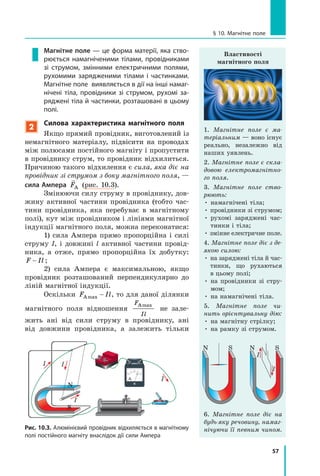57
§ 10. Магнітне поле
Магнітне поле — це форма матерії, яка ство-
рюється намагніченими тілами, провідниками
зі струмом, змінними електричними полями,
рухомими зарядженими тілами і частинками.
Магнітне поле виявляється в дії на інші намаг-
нічені тіла, провідники зі струмом, рухомі за-
ряджені тіла й частинки, розташовані в цьому
полі.
2
Силова характеристика магнітного поля
Якщо прямий провідник, виготовлений із
немагнітного матеріалу, підвісити на проводах
між полюсами постійного магніту і пропустити
в провіднику струм, то провідник відхилиться.
Причиною такого відхилення є сила, яка діє на
провідник зі струмом з боку магнітного поля, —
сила Ампера

FА (рис. 10.3).
Змінюючи силу струму в провіднику, дов­
жину активної частини провідника (тобто час-
тини провідника, яка перебуває в магнітному
полі), кут між провідником і лініями магнітної
індукції магнітного поля, можна переконатися:
1) сила Ампера прямо пропорційна і силі
струму I, і довжині l активної частини провід-
ника, а отже, прямо пропорційна їх добутку:
F Il ;
2) сила Ампера є максимальною, якщо
провідник розташований перпендикулярно до
ліній магнітної індукції.
Оскільки F IlАmax  , то для даної ділянки
магнітного поля відношення
F
Il
Аmax
не зале-
жить ані від сили струму в провіднику, ані
від довжини провідника, а залежить тільки
Рис. 10.3. Алюмінієвий провідник відхиляється в магнітному
полі постійного магніту внаслідок дії сили Ампера
Властивості
магнітного поля
1. Магнітне поле є ма­
теріальним — воно існує
реально, незалежно від
наших уявлень.
2. Магнітне поле є скла­
довою електромагнітно­
го поля.
3. Магнітне поле ство­
рюють:
• намагнічені тіла;
• провідники зі струмом;
• рухомі заряджені час-
тинки і тіла;
• змінне електричне поле.
4. Магнітне поле діє з де­
якою силою:
• на заряджені тіла й час-
тинки, що рухаються
в цьому полі;
• на провідники зі стру-
мом;
• на намагнічені тіла.
5. Магнітне поле чи­
нить орієнтувальну дію:
• на магнітну стрілку;
• на рамку зі струмом.
I
I
N NS S
6. Магнітне поле діє на
будь-яку речовину, намаг­
нічуючи її певним чином.
I
I
I I
IA
N
S
 