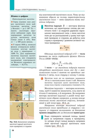 58
Розділ I. Електродинаміка. Частина 2
від властивостей магнітного поля. Тому це від-
ношення обрали за силову характеристику
магнітного поля — вона одержала назву маг­
нітна індукція.
Магнітна індукція

B — векторна фізична
величина, що характеризує силову дію маг-
нітного поля і  за модулем дорівнює відно-
шенню максимальної сили, з якою магнітне
поле діє на розташований у цьому полі пря-
мий провідник зі струмом, до добутку сили
струму в провіднику і довжини активної час-
тини провідника:
B
F
Il
=
Аmax
Одиниця магнітної індукції в СІ — тесла
(названа на честь сербського фізика Ніколи
Тесли (1856–1943)):
B[ ]= =
⋅
1 1
Н
А м
Тл (T).
1 тесла — це магнітна індукція такого
однорідного магнітного поля, яке діє з мак­
симальною силою 1 ньютон на провідник зав­
довжки 1 метр, сила струму в якому 1 ампер.
Магнітне поле діє на провідник завдовжки
10 см із максимальною силою 5 мН. Визнач­те
магнітну індукцію цього магнітного поля,
якщо сила струму в провіднику становить 2 А.
Магнітна індукція — векторна величина,
тому, щоб її повністю визначити, слід знати не
тільки її значення, а й напрямок. За напрямок
вектора магнітної індукції в даній точці маг-
нітного поля обрано напрямок, у якому вказує
північний полюс магнітної стрілки, встанов-
леної в цій точці (рис. 10.4, а).
Напрямок вектора магнітної індукції
магнітного поля провідника зі струмом і ко­
тушки зі струмом визначають за допомогою
правила свердлика або за допомогою правої руки:
Якщо спрямувати великий палець правої
руки за напрямком струму в провіднику,
то чотири зігнуті пальці вкажуть напрямок
ліній магнітної індукції магнітного поля
струму (рис. 10.4, б).
Фізика в цифрах
Найпотужніші магніти
 Серед відомих нам дже-
рел магнітного поля най-
сильніше магнітне поле
у Все­світі — до 1 · 1011 Тл —
мають магнітари (маг-
нітні нейтронні зорі). Для
порівняння: магнітна ін-
дукція магнітного поля
Сонця лише 5  мТл, Зем-
лі — у 100 разів менша.
 У серпні 1918 р. японські
фізики згенерували найпо-
тужніше штучне магніт-
не поле у приміщенні —
1200  Тл. Для порівняння:
магнітна індукція магніт-
ного поля, яке створюють
надпровідні електромагні-
ти Великого адронного ко-
лайдера, — 8,3 Тл.
I
б 
B

B
I
а
I

B
Рис. 10.4. Визначення напрямку
магнітної індукції магнітного
поля провідника зі струмом
 