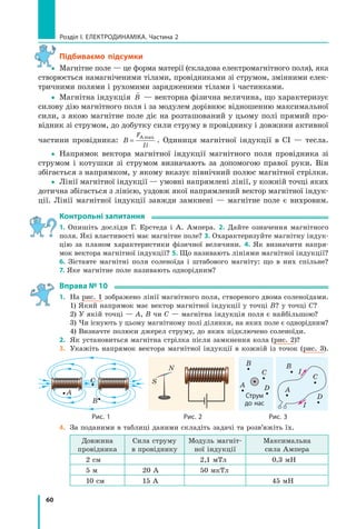 60
розділ I. електроДинаміка. Частина 2
Підбиваємо підсумки
yy Магнітне поле — це форма матерії (складова електромагнітного поля), яка
створюється намагніченими тілами, провідниками зі струмом, змінними елек-
тричними полями і рухомими зарядженими тілами і частинками.
yy Магнітна індукція

B — векторна фізична величина, що характеризує
силову дію магнітного поля і за модулем дорівнює відношенню максимальної
сили, з якою магнітне поле діє на розташований у цьому полі прямий про-
відник зі струмом, до добутку сили струму в провіднику і довжини активної
частини провідника: B
F
Il
=
Аmax
. Одиниця магнітної індукції в СІ — тесла.
yy Напрямок вектора магнітної індукції магнітного поля провідника зі
струмом і котушки зі струмом визначають за допомогою правої руки. Він
збігається з напрямком, у якому вказує північний полюс магнітної стрілки.
yy Лінії магнітної індукції — умовні напрямлені лінії, у кожній точці яких
дотична збігається з лінією, уздовж якої напрямлений вектор магнітної індук-
ції. Лінії магнітної індукції завжди замкнені — магнітне поле є вихровим.
контрольні запитання
1. Опишіть досліди Г. Ерстеда і А. Ампера. 2. Дайте означення магнітного
поля. Які властивості має магнітне поле? 3. Охарактеризуйте магнітну індук-
цію за планом характеристики фізичної величини. 4. Як визначити напря-
мок вектора магнітної індукції? 5. Що називають лініями магнітної індукції?
6. Зіставте магнітні поля соленоїда і штабового магніту: що в них спільне?
7. Яке магнітне поле називають однорідним?
вправа № 10
1. На рис. 1 зображено лінії магнітного поля, створеного двома соленоїдами.
1) Який напрямок має вектор магнітної індукції у точці В? у точці С?
2) У якій точці — А, В чи С — магнітна індукція поля є найбільшою?
3) Чи існують у цьому магнітному полі ділянки, на яких поле є однорідним?
4) Визначте полюси джерел струму, до яких підключено соленоїди.
2. Як установиться магнітна стрілка після замкнення кола (рис. 2)?
3. Укажіть напрямок вектора магнітної індукції в кожній із точок (рис. 3).
A
B
С S
N
B
С
DA
B
С
D
A
I
I
струм
до нас
рис. 1 рис. 2 рис. 3
4. За поданими в таблиці даними складіть задачі та розв’яжіть їх.
Довжина
провідника
Сила струму
в провіднику
Модуль магніт-
ної індукції
Максимальна
сила Ампера
2 см 2,1 мТл 0,3 мН
5 м 20 А 50 мкТл
10 см 15 А 45 мН
y
 