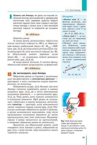 63
§ 11. Сила Ампера
Нагадуємо
•  Момент сили M — це
фізична величина, яка
характеризує оберталь-
ний ефект сили і дорів-
нює добутку сили F на
плече d сили:
M F d= ⋅ ; M[ ]= Н · м.
•  Плече сили d — це від-
стань від осі обертання
до лінії дії сили.
•  Момент сили вважа-
ють додатним, якщо
сила повертає (або нама-
гається повернути) тіло
проти ходу годиннико-
вої стрілки, і від’ємним,
якщо сила повертає тіло
за ходом годинникової
стрілки.
M1  0, M2  0
d1
d2

F1

F2
Момент сил Ампера, які діють на плоский за-
мкнений контур, розташований в однорідному
магнітному полі, дорівнює добутку модуля
магнітної індукції поля, сили струму в контурі,
площі контуру і синуса кута α між вектором
магнітної індукції та нормаллю до площини
контуру:
M BIS= sinα
Зверніть увагу:
1) якщо рамка розташована паралельно
лініям магнітної індукції (α = 90°), то оберталь-
ний момент найбільший sinα =( )1 : M BISmax =
(див. рис. 11.3, а); якщо рамка розташована пер­
пендикулярно до ліній магнітної індукції α =( )0 ,
то обертальний момент дорівнює нулю
sinα =( )0 ,  — це положення стійкої рівноваги
рамки (див. рис. 11.3, б).
2) якщо рамка містить N витків дроту,
обертальний момент розраховують за формулою:
M NBIS= sinα
3
Де застосовують силу Ампера
Обертання рамки зі струмом у магнітному
полі використовують в  електричних двигунах —
пристроях, в яких електрична енергія перетво­
рюється на механічну.
Повернемося до рис. 11.3. Бачимо, що сили
Ампера спочатку повертають рамку в  одному
напрямку (рис. 11.3, а), а після проходження
положення рівноваги — в протилежному (рис.
11.3,  в). Тому рамка дуже швидко зупиняється
в  положенні рівноваги. Щоб рамка не зупиня-
лась і оберталась в одному напрямку, застосову-
ють колектор — пристрій, який автоматично
змінює напрямок струму в рамці (рис. 11.4). Пів-
кільця колектора обертаються разом із рамкою,
а щітки залишаються нерухомими, тому після
проходження положення рівноваги до щіток
притискуються вже інші півкільця. Напрямок
струму в рамці змінюється на протилежний,
а напрямок обертання рамки не змінюється.
Зрозуміло, що обертальний момент, який
створюють сили Ампера в рамці, зображеній на
рис. 11.4, є дуже малим, тому потужність такого
«двигуна» незначна.
Рис. 11.4. Колектор являє
собою два провідних пів-
кільця (1), до кожного з яких
притиснута металева щітка (2);
щітки з’єднані з полюсами
джерела струму
1
22
SN
 