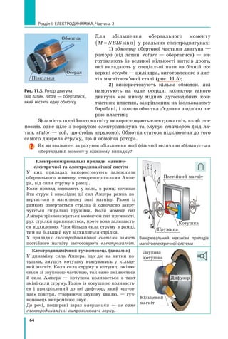 64
розділ I. електроДинаміка. Частина 2
Для збільшення обертального моменту
M NBIS=( )sinα у реальних електродвигунах:
1) обмотку обертової частини двигуна —
ротора (від латин. rotare — обертатися) — ви-
готовляють із великої кількості витків дроту,
які вкладають у спеціальні пази на бічній по-
верхні осердя — циліндра, виготовленого з лис-
тів магнітном’якої сталі (рис. 11.5);
2) використовують кілька обмоток, які
намотують на одне осердя; колектор такого
двигуна має низку мідних дугоподібних кон-
тактних пластин, закріплених на ізольованому
барабані, і кожна обмотка з’єднана з однією па-
рою пластин;
3) замість постійного магніту використовують електромагніт, який ста-
новить одне ціле з корпусом електродвигуна та слугує статором (від ла-
тин. stator — той, що стоїть нерухомо). Обмотка статора підключена до того
самого джерела струму, що й обмотка ротора.
Як ви вважаєте, за рахунок збільшення якої фізичної величини збільшується
обертальний момент у кожному випадку?
Електровимірювальні прилади магніто-
електричної та електродинамічної систем
У цих приладах використовують залежність
обертального моменту, створеного силами Ампе-
ра, від сили струму в рамці.
Коли прилад вмикають у коло, в рамці починає
йти струм і внаслідок дії сил Ампера рамка по-
вертається в магнітному полі магніту. Разом із
рамкою повертається стрілка й одночасно закру-
чуються спіральні пружини. Коли момент сил
Ампера зрівноважується моментом сил пружності,
рух стрілки припиняється, проте вона залишаєть-
ся відхиленою. Чим більша сила струму в рамці,
тим на більший кут відхилиться стрілка.
У приладах електродинамічної системи замість
постійного магніту застосовують електромагніт.
Пружина
Постійний магніт
Котушка
Вимірювальний механізм приладів
магнітоелектричної системи
Електродинамічний гучномовець (динамік)
У динаміку сила Ампера, що діє на витки ко-
тушки, змушує котушку втягуватись у кільце-
вий магніт. Коли сила струму в котушці зміню-
ється зі звуковою частотою, так само змінюється
й сила Ампера — котушка коливається в такт
зміні сили струму. Разом із котушкою коливаєть-
ся і прикріплений до неї дифузор, який «штов-
хає» повітря, створюючи звукову хвилю, — гуч-
номовець випромінює звук.
До речі, поширені зараз навушники — це саме
електродинамічні випромінювачі звуку.
Звукова
котушка
Кільцевий
магніт
Дифузор
Рис. 11.5. ротор двигуна
(від латин. rotare — обертатися),
який містить одну обмотку
Осердя
Обмотка
Півкільця
 