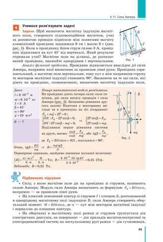 65
§ 11. сила ампера
4
учимося розв’язувати задачі
задача. Щоб визначити магнітну індукцію магніт-
ного поля, створеного підковоподібним магнітом, учні
за допомогою проводів підвісили між полюсами магніту
алюмінієвий провідник завдовжки 8 cм і масою 6 г (див.
рис. 1). Коли в провіднику йшов струм силою 3 А, провід-
ник відхилявся на кут 45° від вертикалі. Який результат
отримали учні? Магнітне поле на ділянці, де розташо-
ваний провідник, вважайте однорідним і вертикальним.
Аналіз фізичної проблеми. Провідник відхиляється внаслідок дії сили
Ампера, напрямок якої визначимо за правилом лівої руки. Провідник гори-
зонтальний, а магнітне поле вертикальне, тому кут α між напрямком струму
та вектором магнітної індукції становить 90°. Зважаючи на те що сили, які
діють на провідник, скомпенсовані, визначимо магнітну індукцію поля.
Дано:
l = ⋅ −
8 10 2
м
m = ⋅ −
6 10 3
кг
I = 3 А
β = °45
α = °90
g = 10 м/с2
Пошук математичної моделі, розв’язання.
На провідник діють чотири сили: сила тя-
жіння, дві сили натягу проводів і сила
Ампера (рис. 2). Запишемо рівняння дру-
гого закону Ньютона у векторному ви-
гляді та в проекціях на о сі координат:
  
F mg TА + + =2 0 ;
OX F T
OY T mg
T F
T mg
: sin ,
: cos ,
sin ,
cos .
А А− =
− =



⇒
=
=



2 0
2 0
2
2
β
β
β
β
Поділивши перше рівняння системи
на друге, маємо:
sin
cos
β
β
=
F
mg
A
, або tgβ =
F
mg
А
,
де F BIl BIlА = =sinα , оскільки α = °90 .
B — ?
Отже, tg
tg
β
β
= ⇒ =
BIl
mg
mg
Il
B .
Перевіримо одиницю, знайдемо значення шуканої величини:
B[ ]= = =
⋅
⋅ ⋅
кг м с
А м
Н
А м
Тл
/ 2
; B = =
⋅ ⋅ ⋅ °
⋅ ⋅
−
−
6 10 10 45
3 8 10
3
2
0 25
tg
, (Тл).
Відповідь: B = 0 25, Тл.
Підбиваємо підсумки
yy Силу, з якою магнітне поле діє на провідник зі струмом, називають
силою Ампера. Модуль сили Ампера визначають за формулою F BIlА = sinα,
напрямок — за правилом лівої руки.
yy На плоский замкнений контур зі струмом I і площею S, розташований
в однорідному магнітному полі індукцією B, сили Ампера створюють обер-
тальний момент: M BIS= sinα, де α — кут між вектором магнітної індукції
і нормаллю до площини контуру.
yy На обертанні в магнітному полі рамки зі струмом ґрунтується дія
електричних двигунів, на повертанні — дія приладів магнітоелектричної та
електродинамічної систем; на поступальному русі рамки — дія гучномовців.
рис. 2
+
FAFAF
β
β
β
Y
2T
O X
B
mg
T
T
рис. 1

B
I
β
 