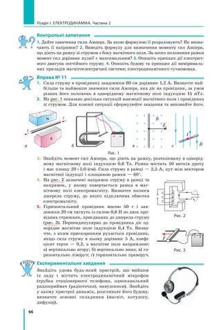66
розділ I. електроДинаміка. Частина 2
контрольні запитання
1. Дайте означення сили Ампера. За якою формулою її розраховують? Як визна-
чають її напрямок? 2. Виведіть формулу для визначення моменту сил Ампера,
що діють на рамку зі струмом з боку магнітного поля. За якого положення рамки
момент сил дорівнює нулю? є максимальним? 3. Опишіть принцип дії електрич-
ного двигуна постійного струму. 4. Опишіть будову та принцип дії вимірюваль-
них приладів магнітоелектричної системи; електродинамічного гучномовця.
вправа № 11
1. Сила струму в провіднику завдовжки 60 см дорівнює 1,2 А. Визначте най-
більше та найменше значення сили Ампера, яка діє на провідник, за умов
різних його положень в однорідному магнітному полі індукцією 15 мТл.
2. На рис. 1 показано декілька ситуацій взаємодії магнітного поля і провідника
зі струмом. Для кожної ситуації сформулюйте завдання та виконайте його.
S
IN
I
а б
B
FA
в г

B
I
рис. 1
3. Знайдіть момент сил Ампера, що діють на рамку, розташовану в однорід-
ному магнітному полі індукцією 0,6 Тл. Рамка містить 50 витків дроту
і має площу 20×5,0 (см). Сила струму в рамці — 2,5 А, кут між вектором
магнітної індукції і площиною рамки — 60°.
4. На рис. 2 зазначені напрямок струму в рамці та
напрямок, у якому повертається рамка в маг-
нітному полі електромагніту. Визначте полюси
джерела струму, до якого підключена обмотка
електромагніту.
5. Горизонтальний провідник масою 50 г і зав-
довжки 20 см тягнуть із силою 0,6 Н по двох про-
відних стрижнях, приєднаних до джерела струму
(рис. 3). Перпендикулярно до провідника діє од-
норідне магнітне поле індукцією 0,4 Тл. Визна-
чте, з яким прискоренням рухається провідник,
якщо сила струму в ньому дорівнює 5 А, коефі-
цієнт тертя — 0,2, а магнітне поле напрямлене:
а) вертикально вгору; б) вертикально вниз; в) го-
ризонтально ліворуч; г) горизонтально праворуч.
Експериментальне завдання
Знайдіть удома будь-який пристрій, що вийшов
із ладу і містить електродинамічний мікрофон
(трубка стаціонарного телефона, одноканальний
радіоприймач (радіоточка), навушники). Знайдіть
у цьому пристрої динамік, розгляньте його будову,
визначте основні складники (магніт, котушку,
дифузор).
рис. 2

F
рис. 3
 