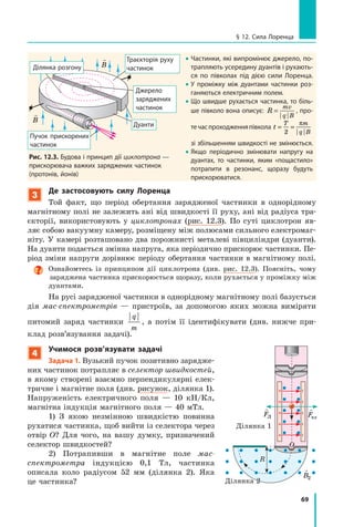 69
§ 12. Сила Лоренца
3
Де застосовують силу Лоренца
Той факт, що період обертання зарядженої частинки в однорідному
магнітному полі не залежить ані від швидкості її руху, ані від радіуса тра-
єкторії, використовують у циклотронах (рис. 12.3). По суті циклотрон яв-
ляє собою вакуумну камеру, розміщену між полюсами сильного електромаг-
ніту. У камері розташовано два порожнисті металеві півциліндри (дуанти).
На дуанти подається змінна напруга, яка періодично прискорює частинки. Пе-
ріод зміни напруги дорівнює періоду обертання частинки в магнітному полі.
Ознайомтесь із принципом дії циклотрона (див. рис. 12.3). Поясніть, чому
заряджена частинка прискорюється щоразу, коли рухається у проміжку між
дуантами.
На русі зарядженої частинки в однорідному магнітному полі базується
дія мас-спектрометрів — пристроїв, за допомогою яких можна виміряти
питомий заряд частинки
q
m
, а потім її ідентифікувати (див. нижче при-
клад розв’язування задачі).
4
Учимося розв’язувати задачі
Задача 1. Вузький пучок позитивно зарядже-
них частинок потрапляє в селектор швидкостей,
в якому створені взаємно перпендикулярні елек-
тричне і магнітне поля (див. рисунок, ділянка 1).
Напруженість електричного поля — 10 кН/Кл,
магнітна індукція магнітного поля — 40 мТл.
1) З якою незмінною швидкістю повинна
рухатися частинка, щоб вийти із селектора через
отвір О? Для чого, на вашу думку, призначений
селектор швидкостей?
2) Потрапивши в магнітне поле мас-
спектрометра індукцією 0,1 Тл, частинка
описала коло радіусом 52 мм (ділянка  2). Яка
це частинка?

FЛ

Fел

B1

v

B2
R

E
Ділянка 1
Ділянка 2
О
• Частинки, які випромінює джерело, по-
трапляють усередину дуантів і рухають-
ся по півколах під дією сили Лоренца.
• У проміжку між дуантами частинки роз-
ганяються електричним полем.
• Що швидше рухається частинка, то біль-
ше півколо вона описує: R
mv
q B
= , про-
течаспроходженняпівкола t
T m
q B
= =
2
π
зі збільшенням швидкості не змінюється.
• Якщо періодично змінювати напругу на
дуантах, то частинки, яким «пощастило»
потрапити в резонанс, щоразу будуть
прискорюватися.
Джерело
заряджених
частинок
Траєкторія руху
частинокДілянка розгону
Дуанти
Рис. 12.3. Будова і принцип дії циклотрона —
прискорювача важких заряджених частинок
(протонів, йонів)
Пучок прискорених
частинок

B

B
 