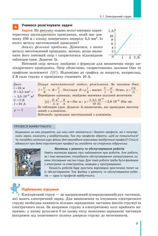 7
§ 1. електричний струм
4
учимося розв’язувати задачі
задача. На рисунку подано вольт-амперну харак-
теристику циліндричного провідника, який має дов-
жину 250 м і площу поперечного перерізу 3,5 мм2. Із
якого металу виготовлений провідник?
Аналіз фізичної проблеми. Дізнатися, з якого
металу виготовлений провідник, можна, якщо визна-
чити його питомий опір і скористатися відповідною
таблицею (див. Додаток 1).
Питомий опір металу знайдемо з формули для визначення опору ци-
ліндричного провідника. Опір обчислимо, скориставшись законом Ома та
графіком залежності I U( ). Відповідно до графіка за напруги, наприклад,
2 В сила струму в провіднику становить 10 А.
Дано:
l = 25 м
S = 3 5, мм2 =
= 3 5 10 6
, ⋅ −
м2
U = 2 В
I = 10 А
Пошук математичної моделі, розв’язання. За законом Ома:
I R
U
R
U
I
= ⇒ = . Оскільки R
l
S
= ρ , маємо:
U
I
l
S
=
ρ
. Отже, ρ =
US
Il
.
Перевіримо одиницю, знайдемо значення шуканої величини:
ρ[ ]= = ⋅ = ⋅
⋅
⋅
В м
А м
В
А
м Ом м
2
; ρ = = ⋅
⋅ ⋅
⋅
−
−2 3 5 10
10 25
6
8
2 8 10
,
, (Ом·м).
За таблицею (див. Додаток 1) визначаємо, що провідник виготов-
лений з алюмінію.
Відповідь: провідник виготовлений з алюмінію.
r — ?
Фахівець з ремонту та обслуговування роботів
навіть малюкам відомо про наближення ери роботів. але роботи,
як і інші механізми, потребують обслуговування: налаштування, за-
міни зіпсованих частин тощо. Для такої роботи треба бути фахівцем
з електрики та електроніки, знавцем у програмуванні.
кількість роботів буде зростати, відповідно зростатиме попит на
їх обслуговування. тож фахівці з ремонту та обслуговування робо-
тів — одна із професій майбутнього.
ПроФесіЇ майБутнЬоГо
Безумовно, ви вже розумієте, що наш світ змінюється і багато професій, які є популяр-
ними зараз, зникнуть у майбутньому. Тож яку професію обрати, щоб не помилитися?
Чи потрібен шкільний курс фізики для оволодіння навичками майбутньої професії? Стислі
відомості про деякі перспективні професії ви знайдете на сторінках підручника.
Підбиваємо підсумки
yy Електричний струм — це напрямлений (упорядкований) рух частинок,
які мають електричний заряд. Для виникнення та існування електричного
струму необхідна наявність вільних заряджених частинок (носіїв струму) та
електричного поля. За напрямок струму в електричному колі прийнято на-
прямок, у якому рухалися б по цьому колу позитивно заряджені частинки
(напрямок від позитивного полюса джерела струму до негативного).
0
4
2
U,В
I,А
8
6
10
1 2
 