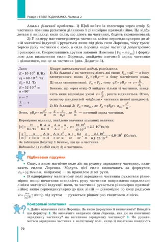 70
розділ I. електроДинаміка. Частина 2
Аналіз фізичної проблеми. 1) Щоб вийти із селектора через отвір О,
частинка повинна рухатися ділянкою 1 рівномірно прямолінійно. Це відбу-
деться у випадку, коли сили, що діють на частинку, будуть скомпенсовані.
2) У камеру мас-спектрометра частинка влітає перпендикулярно до лі-
ній магнітної індукції і рухається лише під дією сили Лоренца, тому траєк-
торією руху частинки є коло, а сила Лоренца надає частинці доцентрового
прискорення. Скориставшись другим законом Ньютона F maЛ дц=( ) і форму-
лою для визначення сили Лоренца, знайдемо питомий заряд частинки
і дізнаємося, що це за частинка (див. Додаток 1).
Дано:
E = ⋅10 103
Н/Кл
B1
3
40 10= ⋅ −
Тл
B2 0 1= , Тл
R = ⋅ −
52 10 3
м
α = °90
Пошук математичної моделі, розв’язання.
1) На ділянці 1 на частинку діють дві сили: F qEел = — з боку
електричного поля; F qB vЛ = 1 — з боку магнітного поля.
Ці сили скомпенсовані: F Fел Л= , тому qE qB v v
E
B
= ⇒ =1
1
.
Бачимо, що через отвір О вийдуть тільки ті частинки, швид-
кість яких відповідає умові v
E
B
= , решта відхилиться. Отже,
селектор швидкостей «відбирає» частинки певної швидкості.
2) На ділянці 2: F maЛ дц= , де F qB vЛ = 2 ; a
v
Rдц =
2
.
v — ?
q
m
— ?
Отже, qB v m
v
R
q
m
v
B R2
2
2
= ⇒ = , де
q
m
— питомий заряд частинки.
Перевіримо одиниці, знайдемо значення шуканих величин:
v[ ]= = = =
⋅
⋅ ⋅
⋅
⋅
⋅
Н
Кл Тл
Н А м
Кл Н
А м
А с
м
с
, v = = ⋅
⋅
⋅ −
10 10
40 10
3
3
5
2 5 10, (м/с);
q
m




= = = = =
⋅ ⋅
⋅
⋅
⋅ ⋅
⋅ ⋅
⋅м
с Тл м
А м
с Н
А м с
с кг м
А с
кг
Кл
кг
2
,
q
m
= ≈ ⋅
⋅
⋅ ⋅ −
2 5 10
0 1 52 10
5
3
7
4 8 10
,
,
, (Кл/кг).
За таблицею Додатку 1 бачимо, що це α-частинка.
Відповідь: 1) v=250 км/с; 2) α-частинка.
Підбиваємо підсумки
yy Силу, з якою магнітне поле діє на рухому заряджену частинку, нази-
вають силою Лоренца. Модуль цієї сили визначають за формулою
F q BvЛ = sinα, напрямок — за правилом лівої руки.
yy В однорідному магнітному полі заряджена частинка рухається рівно-
мірно: якщо початкова швидкість руху частинки напрямлена паралельно
лініям магнітної індукції поля, то частинка рухається рівномірно прямолі-
нійно; якщо перпендикулярно до цих ліній — рівномірно по колу радіусом
R
mv
q B
= ; якщо під кутом — рухається рівномірно гвинтовою лінією.
контрольні запитання
1. Дайте означення сили Лоренца. За якою формулою її визначають? Виведіть
цю формулу. 2. Як визначити напрямок сили Лоренца, яка діє на позитивно
заряджену частинку? на негативно заряджену частинку? 3. Як рухати-
меться заряджена частинка в магнітному полі, якщо її початкова швидкість
 