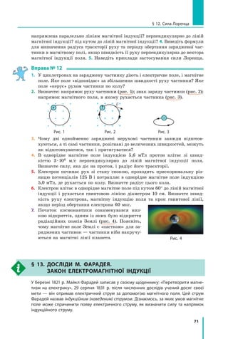 71
напрямлена паралельно лініям магнітної індукції? перпендикулярно до ліній
магнітної індукції? під кутом до ліній магнітної індукції? 4. Виведіть формули
для визначення радіуса траєкторії руху та періоду обертання зарядженої час-
тинки в магнітному полі, якщо швидкість її руху перпендикулярна до вектора
магнітної індукції поля. 5. Наведіть приклади застосування сили Лоренца.
вправа № 12
1. У циклотронах на заряджену частинку діють і електричне поле, і магнітне
поле. Яке поле «відповідає» за збільшення швидкості руху частинки? Яке
поле «керує» рухом частинки по колу?
2. Визначте: напрямок руху частинки (рис. 1); знак заряду частинки (рис. 2);
напрямок магнітного поля, в якому рухається частинка (рис. 3).
+
v
?
–
рис. 1 рис. 2 рис. 3
3. Чому дві однойменно заряджені нерухомі частинки завжди відштов-
хуються, а ті самі частинки, розігнані до величезних швидкостей, можуть
як відштовхуватися, так і притягуватися?
4. В однорідне магнітне поле індукцією 5,6 мТл протон влітає зі швид-
кістю 3·106 м/с перпендикулярно до ліній магнітної індукції поля.
Визначте силу, яка діє на протон, і радіус його траєкторії.
5. Електрон починає рух зі стану спокою, проходить прискорювальну різ-
ницю потенціалів 125 В і потрапляє в однорідне магнітне поле індукцією
5,0 мТл, де рухається по колу. Визначте радіус цього кола.
6. Електрон влітає в однорідне магнітне поле під кутом 60° до ліній магнітної
індукції і рухається гвинтовою лінією діаметром 10 см. Визначте швид-
кість руху електрона, магнітну індукцію поля та крок гвинтової лінії,
якщо період обертання електрона 60 мкс.
7. Початок космонавтики ознаменувався низ-
кою відкриттів, одним із яких було відкриття
радіаційних поясів Землі (рис. 4). Поясніть,
чому магнітне поле Землі є «пасткою» для за-
ряджених частинок — частинки ніби накручу-
ються на магнітні лінії планети.
§ 13. досліди м. ФаРадЕя.
закон ЕлЕктРомагнітноЇ індукціЇ
у березні 1821 р. майкл Фарадей записав у своєму щоденнику: «Перетворити магне-
тизм на електрику». 29 серпня 1831 р. після численних дослідів учений досяг своєї
мети — він отримав електричний струм за допомогою магнітного поля. Цей струм
Фарадей назвав індукційним (наведеним) струмом. Дізнаємось, за яких умов магнітне
поле може спричинити появу електричного струму, як визначити силу та напрямок
індукційного струму.
рис. 4
§ 12. сила лоренца
 