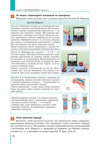 72
розділ I. електроДинаміка. Частина 2
1
як можна «перетворити магнетизм на електрику»
Проведемо низку дослідів, що є сучасним варіантом дослідів М. Фарадея.
Досліди Фарадея
Дослід 1. Замкнемо котушку на гальванометр і вво-
дитимемо в котушку постійний магніт. Під час руху
магніту стрілка гальванометра відхилиться — це
свідчить про наявність струму. Що швидше вво-
дити магніт, то більша сила струму. Якщо рух маг-
ніту припинити, стрілка повернеться на нульову
позначку. Виймаючи магніт із котушки, бачимо,
що стрілка гальванометра відхиляється в інший
бік, що свідчить про зміну напрямку струму.
Якщо залишити магніт нерухомим, а рухати ко-
тушку, в котушці теж виникне електричний струм.
Дослід 2. Надінемо дві котушки — А і В — на
спільне осердя. Котушку В (електромагніт) через
реостат приєднаємо до джерела струму, котушку
А замкнемо на гальванометр. Якщо розмикати чи
замикати коло котушки B або за допомогою реос-
тата змінювати в котушці B силу струму, то в ко-
тушці A виникне струм.
Струм у котушці A виникатиме як під час збіль-
шення, так і під час зменшення сили струму в ко-
тушці В, при цьому напрямок струму буде різним.
A
B
A
Досліди 3, 4. Розташуємо котушку, замкнену на
гальванометр, поблизу полюса потужного магніту
і швидко повернемо котушку — гальванометр за-
свідчить появу електричного струму.
Струм виникатиме і в разі зміни площі котушки
(таке можливо, якщо котушка намотана на гумо-
вий каркас).
Проаналізувавши досліди 1–4, можна помітити,
що індукційний струм у замкненому провідному
контурі (у даному випадку — в котушці)
виникає тоді, коли змінюється кількість ліній
магнітної індукції, що пронизують поверхню,
обмежену контуром.
N
S

B
N
S

B
Iiнд

B
Iiнд
2
Потік магнітної індукції
Кількість ліній магнітної індукції, що пронизують певну поверхню,
характеризує фізична величина, яку називають потік магнітної індукції
або магнітний потік. Розглянемо плоский замкнений контур, розташований
у магнітному полі. Нормаль n, проведена до поверхні, що обмежує контур,
утворює кут α з вектором магнітної індукції

B (рис. 13.1, а).
 