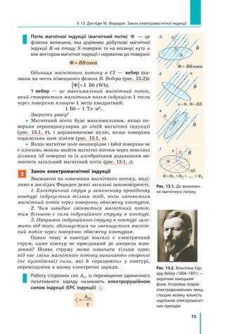73
§ 13. Досліди М. Фарадея. Закон електромагнітної індукції
Потік магнітної індукції (магнітний потік) Φ — це
фізична величина, яка дорівнює добуткові магнітної
індукції B на площу  S поверхні та на косинус кута  a
між вектором магнітної індукції і нормаллю до поверхні:
Φ = BScosα
Одиниця магнітного потоку в СІ — вебер (на-
звана на честь німецького фізика В. Вебера (рис. 13.2)):
Φ[ ]=1 Вб (Wb).
1 вебер — це максимальний магнітний потік,
який створюється магнітним полем індукцією 1 тесла
через поверхню площею 1 метр квадратний:
1 Вб = 1 Тл · м2.
Зверніть увагу!
yy Магнітний потік буде максимальним, якщо по-
верхня перпендикулярна до ліній магнітної індукції
(рис. 13.1, б), і дорівнюватиме нулю, якщо поверхня
паралельна цим лініям (рис. 13.1, в).
yy Якщо магнітне поле неоднорідне і (або) поверхня не
є плоскою, можна знайти магнітні потоки через невеликі
ділянки ∆S поверхні та їх алгебраїчним додаванням ви-
значити загальний магнітний потік (рис. 13.1, г).
3
Закон електромагнітної індукції
Зважаючи на означення магнітного потоку, виді-
лимо в дослідах Фарадея деякі загальні закономірності.
1. Електричний струм у замкненому провідному
контурі індукується тільки тоді, коли змінюється
магнітний потік через поверхню, обмежену контуром.
2. Чим швидше змінюється магнітний потік,
тим більшою є сила індукційного струму в контурі.
3. Напрямок індукційного струму в контурі зале­
жить від того, збільшується чи зменшується магніт­
ний потік через поверхню, обмежену контуром.
Однак чому в контурі взагалі є електричний
струм, адже контур не приєднаний до джерела жив-
лення? Поява струму може означати тільки одне:
під час зміни магнітного потоку виникають сторонні
(не кулонівські) сили, які й «працюють» у контурі,
переміщуючи в ньому електричні заряди.
Роботу сторонніх сил Aст із переміщення одиничного
позитивного заряду називають електрорушійною
силою індукції (ЕРС індукції) Ei :
Ei
A
q
= ст

Ba
S
a = 0, Φ = BS
Φ = Φ1 + Φ2 + ... + Φn

B

B
Φ = BScosα
Рис. 13.1. До визначен-
ня магнітного потоку
DS
a
б
в
г
а

B
S
n
n
n
n
Рис. 13.2. Вільгельм Еду-
ард Вебер (1804–1891) —
видатний німецький
фізик. Розробив теорію
електродинамічних явищ,
створив велику кількість
надточних електромагніт-
них приладів
a
 