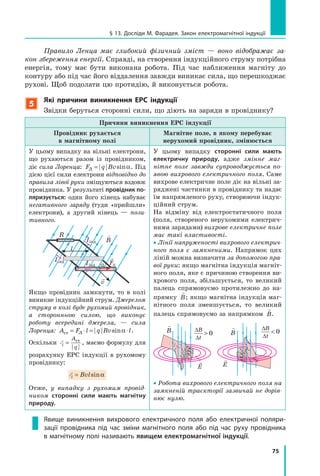75
§ 13. Досліди м. Фарадея. Закон електромагнітної індукції
Правило Ленца має глибокий фізичний зміст — воно відображає за­
кон збереження енергії. Справді, на створення індукційного струму потрібна
енергія, тому має бути виконана робота. Під час наближення магніту до
контуру або під час його віддалення завжди виникає сила, що перешкоджає
рухові. Щоб подолати цю протидію, й виконується робота.
5
які причини виникнення ЕРс індукції
Звідки беруться сторонні сили, що діють на заряди в провіднику?
Причини виникнення ЕРС індукції
Провідник рухається
в магнітному полі
Магнітне поле, в якому перебуває
нерухомий провідник, змінюється
У цьому випадку на вільні електрони,
що рухаються разом із провідником,
діє сила Лоренца: F q BvЛ = sinα. Під
дією цієї сили електрони відповідно до
правила лівої руки зміщуються вздовж
провідника. У результаті провідник по-
ляризується: один його кінець набуває
негативного заряду (туди «прийшли»
електрони), а другий кінець — пози­
тивного.
Iінд
R
l
v
α

B
FЛ
Iінд
Iінд
Якщо провідник замкнути, то в колі
виникне індукційний струм. Джерелом
струму в колі буде рухомий провідник,
а сторонньою силою, що виконує
роботу всередині джерела, — сила
Лоренца: A F l q Bv lст Л= ⋅ = ⋅sinα .
Оскільки Ei
A
q
= ст
, маємо формулу для
розрахунку ЕРС індукції в рухомому
провіднику:
Ei Bvl= sinα
Отже, у випадку з рухомим провід­
ником сторонні сили мають магнітну
природу.
У цьому випадку сторонні сили мають
електричну природу, адже змінне маг­
нітне поле завжди супроводжується по­
явою вихрового електричного поля. Саме
вихрове електричне поле діє на вільні за-
ряджені частинки в провіднику та надає
їм напрямленого руху, створюючи індук-
ційний струм.
На відміну від електростатичного поля
(поля, створеного нерухомими електрич-
ними зарядами) вихрове електричне поле
має такі властивості.
• Лінії напруженості вихрового електрич­
ного поля є замкненими. Напрямок цих
ліній можна визначити за допомогою пра­
вої руки: якщо магнітна індукція магніт-
ного поля, яке є причиною створення ви-
хрового поля, збільшується, то великий
палець спрямовуємо протилежно до на-
прямку

B; якщо магнітна індукція маг-
нітного поля зменшується, то великий
палець спрямовуємо за напрямком

B.
∆
∆

B
t
0

B
E
∆
∆

B
t
0

B
E
• Робота вихрового електричного поля на
замкненій траєкторії зазвичай не дорів­
нює нулю.
Явище виникнення вихрового електричного поля або електричної поляри-
зації провідника під час зміни магнітного поля або під час руху провідника
в магнітному полі називають явищем електромагнітної індукції.
 