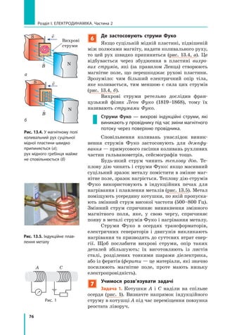 76
Розділ I. Електродинаміка. Частина 2
6
Де застосовують струми Фуко
Якщо суцільній мідній пластині, підвішеній
між полюсами магніту, надати коливального руху,
то цей рух швидко припиниться (рис. 13.4,  а). Це
відбувається через збудження в пластині вихро­
вих струмів, які (за правилом Ленца) створюють
магнітне поле, що перешкоджає рухові пластини.
Зрозуміло: чим більший електричний опір тіла,
яке коливається, тим меншою є сила цих струмів
(рис. 13.4, б).
Вихрові струми ретельно дослідив фран-
цузький фізик Леон Фуко (1819–1868), тому їх
називають струмами Фуко.
Струми Фуко — вихрові індукційні струми, які
виникають у провіднику під час зміни магнітного
потоку через поверхню провідника.
Сповільнення коливань унаслідок виник-
нення струмів Фуко застосовують для демпфу­
вання — примусового гасіння коливань рухливих
частин гальванометрів, сейсмографів тощо.
Будь-який струм чинить теплову дію. Те-
плову дію чинять і струми Фуко: якщо масивний
суцільний зразок металу помістити в змінне маг-
нітне поле, зразок нагріється. Теплову дію струмів
Фуко використовують в індукційних печах для
нагрівання і плавлення металів (рис. 13.5). Метал
поміщують усере­дину котушки, по якій пропуска-
ють змінний струм високої частоти (500–800 Гц).
Змінний струм спричиняє виникнення змінного
магнітного поля, яке, у свою чергу, спричиняє
появу в металі струмів Фуко і нагрівання металу.
Струми Фуко в осердях трансформаторів,
електричних генераторів і двигунів викликають
нагрівання та призводять до суттєвих втрат енер-
гії. Щоб послабити вихрові струми, опір таких
деталей збільшують: їх виготовляють із листів
сталі, розділених тонкими шарами діелектрика,
або із феритів (ферити — це матеріали, які значно
посилюють магнітне поле, проте мають низьку
електропровідність).
7
Учимося розв’язувати задачі
Задача 1. Котушки А і С наділи на спільне
осердя (рис. 1). Визначте напрямок індукційного
струму в котуш­ці А під час переміщення повзунка
реостата ліворуч.
Рис. 13.4. У магнітному полі
коливальний рух суцільної
мідної пластини швидко
припиняється (а);
рух мідного гребінця майже
не сповільнюється (б)

B
S
N
Вихрові
струми
v

B
S v
Рис. 13.5. Індукційне плав-
лення металу
A C
Рис. 1
б
а
N
 