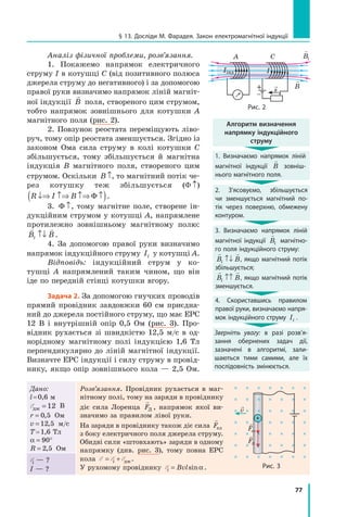 77
§ 13. Досліди м. Фарадея. Закон електромагнітної індукції
Аналіз фізичної проблеми, розв’язання.
1. Покажемо напрямок електричного
струму I в котушці С (від позитивного полюса
джерела струму до негативного) і за допомогою
правої руки визначимо напрямок ліній магніт-
ної індукції

B поля, створеного цим струмом,
тобто напрямок зовнішнього для котушки А
магнітного поля (рис. 2).
2. Повзунок реостата переміщують ліво-
руч, тому опір реостата зменшується. Згідно із
законом Ома сила струму в колі котушки С
збільшується, тому збільшується й магнітна
індукція B магнітного поля, створеного цим
струмом. Оскільки B ↑, то магнітний потік че-
рез котушку теж збільшується (Φ ↑)
R I B↓⇒ ↑⇒ ↑⇒ ↑( )Φ .
3. Φ ↑, тому магнітне поле, створене ін-
дукційним струмом у котушці А, напрямлене
протилежно зовнішньому магнітному полю: 
B Bi ↑↓ .
4. За допомогою правої руки визначимо
напрямок індукційного струму Ii у котушці А.
Відповідь: індукційний струм у ко-
тушці А напрямлений таким чином, що він
іде по передній стінці котушки вгору.
задача 2. За допомогою гнучких проводів
прямий провідник завдовжки 60 см приєдна-
ний до джерела постійного струму, що має ЕРС
12 В і внутрішній опір 0,5 Ом (рис. 3). Про-
відник рухається зі швидкістю 12,5 м/с в од-
норідному магнітному полі індукцією 1,6 Тл
перпендикулярно до ліній магнітної індукції.
Визначте ЕРС індукції і силу струму в провід-
нику, якщо опір зовнішнього кола — 2,5 Ом.
Дано:
l=0,6 м
Eдж = 12 В
r = 0 5, Ом
v = 12 5, м/с
T=1,6 Тл
α = °90
R = 2 5, Ом
Розв’язання. Провідник рухається в маг-
нітному полі, тому на заряди в провіднику
діє сила Лоренца

FЛ , напрямок якої ви-
значимо за правилом лівої руки.
На заряди в провіднику також діє сила

Fел
з боку електричного поля джерела струму.
Обидві сили «штовхають» заряди в одному
напрямку (див. рис. 3), тому повна ЕРС
кола E E E= +i дж.
У рухомому провіднику Ei Bvl= sinα .
Ei — ?
I — ?
+
v
рис. 3
Fел
FЛ

Bs
A C
рис. 2
I
+
–
Iінд

Bi
Алгоритм визначення
напрямку індукційного
струму
1. Визначаємо напрямок ліній
магнітної індукції

B зовніш-
нього магнітного поля.
2. З’ясовуємо, збільшується
чи зменшується магнітний по-
тік через поверхню, обмежену
контуром.
3. Визначаємо напрямок ліній
магнітної індукції

Bi магнітно-
го поля індукційного струму:
 
B Bi ↑↓ , якщо магнітний потік
збільшується;
 
B Bi ↑↑ , якщо магнітний потік
зменшується.
4. скориставшись правилом
правої руки, визначаємо напря-
мок індукційного струму Ii .
Зверніть увагу: в разі розв’я-
зання обернених задач дії,
зазначені в алгоритмі, зали-
шаються тими самими, але їх
послідовність змінюється.
 