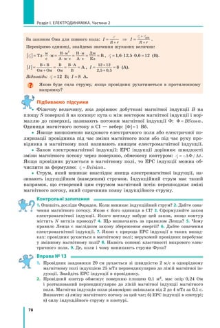 78
розділ I. електроДинаміка. Частина 2
За законом Ома для повного кола: I I
R r R r
i
= ⇒ =
+
+
+
E E Eдж
.
Перевіримо одиниці, знайдемо значення шуканих величин:
Ei[ ]= ⋅ ⋅ = = = =
⋅
⋅ ⋅
⋅
⋅
Тл м В
м
с
Н м
А м с
Н м
А с
Дж
Кл
2
, Ei = ⋅ ⋅ =1 6 12 5 0 6 12, , , (В).
I[ ]= = = =
+
+
⋅В В
Ом Ом
В
Ом
В А
В
А , I = =
+
+
12 12
2 5 0 5
8
, ,
(А).
Відповідь: Ei = 12 В; I = 8 А.
Якою буде сила струму, якщо провідник рухатиметься в протилежному
напрямку?
Підбиваємо підсумки
yy Фізичну величину, яка дорівнює добуткові магнітної індукції B на
площу S поверхні й на косинус кута α між вектором магнітної індукції і нор-
маллю до поверхні, називають потоком магнітної індукції Φ: Φ = BScosα.
Одиниця магнітного потоку в СІ — вебер: Φ[ ]= 1 Вб.
yy Явище виникнення вихрового електричного поля або електричної по-
ляризації провідника під час зміни магнітного поля або під час руху про-
відника в магнітному полі називають явищем електромагнітної індукції.
yy Закон електромагнітної індукції: ЕРС індукції дорівнює швидкості
зміни магнітного потоку через поверхню, обмежену контуром: Ei t= −∆Φ ∆/ .
Якщо провідник рухається в магнітному полі, то ЕРС індукції можна об-
числити за формулою: Ei Bvl= sinα.
yy Струм, який виникає внаслідок явища електромагнітної індукції, на-
зивають індукційним (наведеним) струмом. Індукційний струм має такий
напрямок, що створений цим струмом магнітний потік перешкоджає зміні
магнітного потоку, який спричинив появу індукційного струму.
контрольні запитання
1. Опишіть досліди Фарадея. Коли виникає індукційний струм? 2. Дайте озна-
чення магнітного потоку. Якою є його одиниця в СІ? 3. Сформулюйте закон
електромагнітної індукції. Якого вигляду набуде цей закон, якщо контур
містить N витків проводу? 4. Що визначають за правилом Ленца? 5. Чому
правило Ленца є наслідком закону збереження енергії? 6. Дайте означення
електромагнітної індукції. 7. Якою є природа ЕРС індукції в таких випад-
ках: провідник рухається в магнітному полі; нерухомий провідник перебуває
у змінному магнітному полі? 8. Назвіть основні властивості вихрового елек-
тричного поля. 9. Де, коли і чому виникають струми Фуко?
вправа № 13
1. Провідник завдовжки 20 см рухається зі швидкістю 2 м/с в однорідному
магнітному полі індукцією 25 мТл перпендикулярно до ліній магнітної ін-
дукції. Знайдіть ЕРС індукції в провіднику.
2. Провідний контур обмежує поверхню площею 0,1 м2, має опір 0,24 Ом
і розташований перпендикулярно до ліній магнітної індукції магнітного
поля. Магнітна індукція поля рівномірно змінилася від 2 до 4 мТл за 0,1 с.
Визначте: а) зміну магнітного потоку за цей час; б) ЕРС індукції в контурі;
в) силу індукційного струму в контурі.
y
 