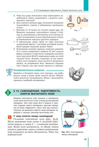 79
§ 14. самоіндукція. індуктивність. енергія магнітного поля
3. Чому від удару блискавки іноді перегоряють за-
побіжники навіть вимкненого з розетки елек-
тричного приладу?
4. Для кожного випадку (рис. 1) визначте напрямок
індукційного струму в замкненому провідному
кільці.
5. Контури А і Б надіто на спільне осердя (рис. 2).
Визначте напрямок індукційного струму в кон-
турі А, розміщеному в магнітному полі контуру Б,
у разі: а) замкнення ключа; б) розімкнення ключа;
в) переміщення повзунка реостата праворуч.
6. У вертикальну мідну трубу по черзі опустили
алюмінієвий брусок і смуговий постійний магніт.
Який предмет падатиме довше? Чому?
7. Замкненому мідному проводу, який має довжину
2 м і площу поперечного перерізу 17 мм2, надали
форму квадрата і помістили в однорідне магнітне
поле індукцією 50 мТл перпендикулярно до ліній
індукції поля. Людина, взявшись за два проти-
лежні кути квадрата, різко (за 0,2 с) випрямила
провід, не розірвавши його. Визначте середню
силу струму, яка при цьому виникла в проводі.
Експериментальне завдання
Знайдіть в Інтернеті відео, яке ілюструє, що відбу-
деться, якщо в мідну трубу кинути магніт. Обґрун-
туйте результат експерименту. Якщо є можливість,
проведіть подібний експеримент.
§ 14. самоіндукція. індуктивність.
ЕнЕРгія магнітного Поля
Вихрове електричне поле виникає в провіднику
в разі зміни магнітного поля, в якому розташований
провідник. таке поле може бути створене й змін-
ним струмом самого провідника, причому провід-
ник не може «відрізнити» «своє» поле від «чужого».
З’ясуємо, які виникають ефекти, якщо провідник пе-
ребуває у «своєму» змінному магнітному полі.
1
у чому полягає явище самоіндукції
Складемо електричне коло (рис. 14.1).
Після замкнення кола лампа 1 спалахне прак-
тично відразу, а лампа 2 — з помітним запізнен-
ням. Якщо коло розімкнути, то обидві лампи
згаснуть одночасно, однак у момент розімкнення
їхня яскравість на мить збільшиться. Чому так
відбувається?
Рис. 14.1. спостереження
явища самоіндукції
1
2
мА
рис. 2
А
Б
N
S
v
NS
v
рис. 1
а б
 