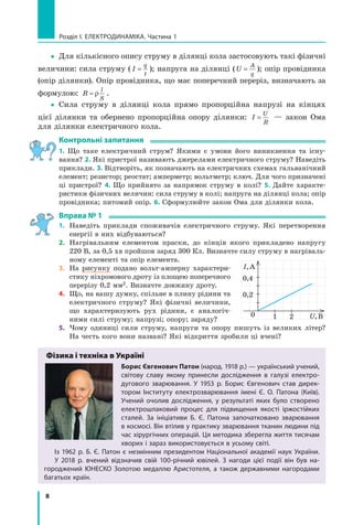 8
розділ I. електроДинаміка. Частина 1
yy Для кількісного опису струму в ділянці кола застосовують такі фізичні
величини: сила струму ( I
q
t
= ); напруга на ділянці (U
A
q
= ); опір провідника
(опір ділянки). Опір провідника, що має поперечний переріз, визначають за
формулою: R
l
S
= ρ .
yy Сила струму в ділянці кола прямо пропорційна напрузі на кінцях
цієї ділянки та обернено пропорційна опору ділянки: I
U
R
= — закон Ома
для ділянки електричного кола.
контрольні запитання
1. Що таке електричний струм? Якими є умови його виникнення та існу-
вання? 2. Які пристрої називають джерелами електричного струму? Наведіть
приклади. 3. Відтворіть, як позначають на електричних схемах гальванічний
елемент; резистор; реостат; амперметр; вольтметр; ключ. Для чого призначені
ці пристрої? 4. Що прийнято за напрямок струму в колі? 5. Дайте характе-
ристики фізичних величин: сила струму в колі; напруга на ділянці кола; опір
провідника; питомий опір. 6. Сформулюйте закон Ома для ділянки кола.
вправа № 1
1. Наведіть приклади споживачів електричного струму. Які перетворення
енергії в них відбуваються?
2. Нагрівальним елементом праски, до кінців якого прикладено напругу
220 В, за 0,5 хв пройшов заряд 300 Кл. Визначте силу струму в нагріваль-
ному елементі та опір елемента.
3. На рисунку подано вольт-амперну характери-
стику ніхромового дроту із площею поперечного
перерізу 0,2 мм2. Визначте довжину дроту.
4. Що, на вашу думку, спільне в плину рідини та
електричного струму? Які фізичні величини,
що характеризують рух рідини, є аналогіч-
ними силі струму; напрузі; опору; заряду?
5. Чому одиниці сили струму, напруги та опору пишуть із великих літер?
На честь кого вони названі? Які відкриття зробили ці вчені?
Фізика і техніка в Україні
борис євгенович Патон (народ. 1918 р.) — український учений,
світову славу якому принесли дослідження в галузі електро-
дугового зварювання. у 1953 р. Борис Євгенович став дирек-
тором інституту електрозварювання імені Є. о. Патона (київ).
учений очолив дослідження, у результаті яких було створено
електрошлаковий процес для підвищення якості іржостійких
сталей. За ініціативи Б. Є. Патона започатковано зварювання
в космосі. Він втілив у практику зварювання тканин людини під
час хірургічних операцій. Ця методика зберегла життя тисячам
хворих і зараз використовується в усьому світі.
із 1962 р. Б. Є. Патон є незмінним президентом національної академії наук україни.
у 2018 р. вчений відзначив свій 100-річний ювілей. З нагоди цієї події він був на-
городжений Юнеско Золотою медаллю аристотеля, а також державними нагородами
багатьох країн.
0
0,2
0,4
U,В
I,А
1 2
 