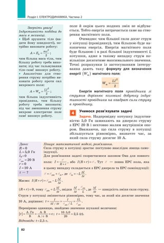 82
розділ I. електроДинаміка. Частина 2
поле й окрім цього жодних змін не відбува-
ється. Тобто енергія витрачається саме на ство-
рення магнітного поля.
Очевидно: чим більшої сили досяг струм
у котушці (провіднику), тим більшою буде на-
копичена енергія. Енергія магнітного поля
буде більшою і в разі більшої індуктивності L
котушки, адже в такому випадку струм по-
вільніше досягатиме максимального значення.
Точні розрахунки із застосуванням інтегру-
вання дають таку формулу для визначення
енергії Wм( ) магнітного поля:
W
LI
м =
2
2
Енергія магнітного поля провідника зі
струмом дорівнює половині добутку індук­
тивності провідника на квадрат сили струму
в провіднику.
4
учимося розв’язувати задачі
задача. Надпровідну котушку індуктив-
ністю 5,0 Гн замикають на джерело струму
з ЕРС 20 В і нехтовно малим внутрішнім опо-
ром. Вважаючи, що сила струму в котушці
збільшується рівномірно, визначте час, за
який сила струму досягне 10 А.
Зверніть увагу!
Індуктивність подібна до
маси в механіці.
• Щоб зрушити тіло (на-
дати йому швидкості), по-
трібно виконати роботу:
A Ek
mv
= =
2
2
;
чим більша маса тіла, тим
більшу роботу треба вико-
нати; під час гальмування
тіло саме  виконує роботу.
• Аналогічно для ство-
рення струму потрібно ви-
конати роботу проти сил
вихрового поля:
A W
LI
= =м
2
2
;
чим більша індуктивність
провідника, тим більшу
роботу треба виконати;
під час зменшення струму
вихрове електричне поле
саме  виконує роботу.
Дано:
R = 0
L = 5 0,5 0,5 0 Гн
I0 =0
EджEджE = 20 В
r = 0
I = 10 А
Пошук математичної моделі, розв’язання.
Сила струму в котушці зростає поступово внаслідок явища само-
індукції.
Для розв’язання задачі скористаємося законом Ома для повного
кола: I
R r
=
R r+R r
E
, або I R r+( ) = E . Тут E — повна ЕРС кола, яка
в цьому випадку складається з ЕРС джерела та ЕРС самоіндукції:
E E E= +E E= +E EджE EджE E= +дж= +E E= +E EджE Eдж= +E E isEisE , де EisEisE = −
∆
∆
L
I∆I∆
t
.t — ?
Маємо: I R r L
I
t
+(I R(I R )r L)r Lr L= −r L
∆I∆I
∆
r LEr LEr LEr Lr L= −r LEr LE= −r Lджr Lджr LEджEr LEr Lджr LджEr L .
R rR r+R r( ) = 0, тому EджEджE =
∆
∆
L
I∆I∆
t
, звідки
∆
∆
=
I∆I∆
t L
EджEджE
, де
∆
∆
I∆I∆
t
— швидкість зміни сили струму.
Струм у котушці змінюється рівномірно, тому час, за який він досягне значення
10 А, дорівнює: t
I
I t
I
L
IL
= == = =
∆ ∆I t∆ ∆I t/I t/I tI t∆ ∆I t/I t/∆ ∆I t /E ELE ELE E/E E/джE EджE EджE EджE E
.
Перевіримо одиницю, знайдемо значення шуканої величини:
[ ]t[ ]t = == = =
⋅ ⋅А Г⋅ ⋅А Г⋅ ⋅н⋅ ⋅н⋅ ⋅
В
А В⋅ ⋅А В⋅ ⋅
А / с В⋅с В⋅
с; t = == =
⋅10 5 0
20
2 5
,5 0,5 0
,2 5,2 5 (с).
Відповідь: t=2,5 с.
 