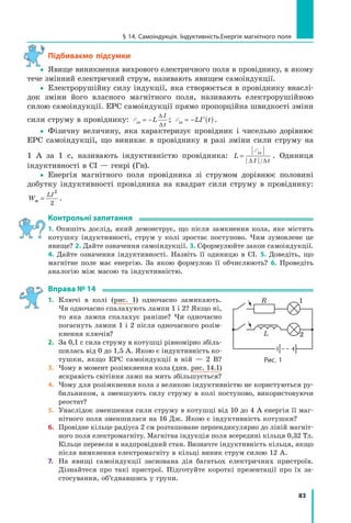 83
§ 14. самоіндукція. індуктивність.енергія магнітного поля
Підбиваємо підсумки
yy Явище виникнення вихрового електричного поля в провіднику, в якому
тече змінний електричний струм, називають явищем самоіндукції.
yy Електрорушійну силу індукції, яка створюється в провіднику внаслі-
док зміни його власного магнітного поля, називають електрорушійною
силою самоіндукції. ЕРС самоіндукції прямо пропорційна швидкості зміни
сили струму в провіднику: Eis L
I
t
= −
∆
∆
; Eis LI t= − ′( ).
yy Фізичну величину, яка характеризує провідник і чисельно дорівнює
ЕРС самоіндукції, що виникає в провіднику в разі зміни сили струму на
1 А за 1 с, називають індуктивністю провідника: L
is
I t
=
E
∆ ∆/
. Одиниця
індуктивності в СІ — генрі (Гн).
yy Енергія магнітного поля провідника зі струмом дорівнює половині
добутку індуктивності провідника на квадрат сили струму в провіднику:
W
LI
м =
2
2
.
контрольні запитання
1. Опишіть дослід, який демонструє, що після замкнення кола, яке містить
котушку індуктивності, струм у колі зростає поступово. Чим зумовлене це
явище? 2. Дайте означення самоіндукції. 3. Сформулюйте закон самоіндукції.
4. Дайте означення індуктивності. Назвіть її одиницю в СІ. 5. Доведіть, що
магнітне поле має енергію. За якою формулою її обчислюють? 6. Проведіть
аналогію між масою та індуктивністю.
вправа № 14
1. Ключі в колі (рис. 1) одночасно замикають.
Чи одночасно спалахують лампи 1 і 2? Якщо ні,
то яка лампа спалахує раніше? Чи одночасно
погаснуть лампи 1 і 2 після одночасного розім-
кнення ключів?
2. За 0,1 с сила струму в котушці рівномірно збіль-
шилась від 0 до 1,5 А. Якою є індуктивність ко-
тушки, якщо ЕРС самоіндукції в ній — 2 В?
3. Чому в момент розімкнення кола (див. рис. 14.1)
яскравість світіння ламп на мить збільшується?
4. Чому для розімкнення кола з великою індуктивністю не користуються ру-
бильником, а зменшують силу струму в колі поступово, використовуючи
реостат?
5. Унаслідок зменшення сили струму в котушці від 10 до 4 А енергія її маг-
нітного поля зменшилася на 16 Дж. Якою є індуктивність котушки?
6. Провідне кільце радіуса 2 см розташоване перпендикулярно до ліній магніт-
ного поля електромагніту. Магнітна індукція поля всередині кільця 0,32 Тл.
Кільце перевели в надпровідний стан. Визначте індуктивність кільця, якщо
після вимкнення електромагніту в кільці виник струм силою 12 А.
7. На явищі самоіндукції заснована дія багатьох електричних пристроїв.
Дізнайтеся про такі пристрої. Підготуйте короткі презентації про їх за-
стосування, об’єднавшись у групи.
R
L
1
2
рис. 1
 